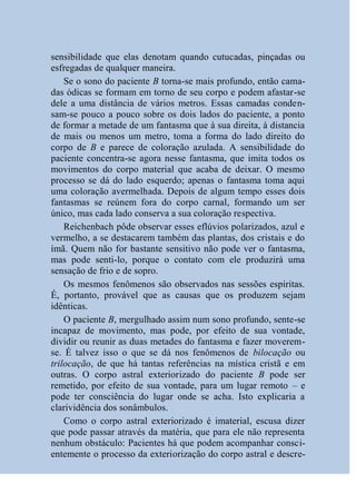 sensibilidade que elas denotam quando cutucadas, pinçadas ou
esfregadas de qualquer maneira.
    Se o sono do paciente B torna-se mais profundo, então cama-
das ódicas se formam em torno de seu corpo e podem afastar-se
dele a uma distância de vários metros. Essas camadas conden-
sam-se pouco a pouco sobre os dois lados do paciente, a ponto
de formar a metade de um fantasma que à sua direita, à distancia
de mais ou menos um metro, toma a forma do lado direito do
corpo de B e parece de coloração azulada. A sensibilidade do
paciente concentra-se agora nesse fantasma, que imita todos os
movimentos do corpo material que acaba de deixar. O mesmo
processo se dá do lado esquerdo; apenas o fantasma toma aqui
uma coloração avermelhada. Depois de algum tempo esses dois
fantasmas se reúnem fora do corpo carnal, formando um ser
único, mas cada lado conserva a sua coloração respectiva.
    Reichenbach pôde observar esses eflúvios polarizados, azul e
vermelho, a se destacarem também das plantas, dos cristais e do
ímã. Quem não for bastante sensitivo não pode ver o fantasma,
mas pode senti-lo, porque o contato com ele produzirá uma
sensação de frio e de sopro.
    Os mesmos fenômenos são observados nas sessões espíritas.
É, portanto, provável que as causas que os produzem sejam
idênticas.
    O paciente B, mergulhado assim num sono profundo, sente-se
incapaz de movimento, mas pode, por efeito de sua vontade,
dividir ou reunir as duas metades do fantasma e fazer moverem-
se. É talvez isso o que se dá nos fenômenos de bilocação ou
trilocação, de que há tantas referências na mística cristã e em
outras. O corpo astral exteriorizado do paciente B pode ser
remetido, por efeito de sua vontade, para um lugar remoto – e
pode ter consciência do lugar onde se acha. Isto explicaria a
clarividência dos sonâmbulos.
    Como o corpo astral exteriorizado é imaterial, escusa dizer
que pode passar através da matéria, que para ele não representa
nenhum obstáculo: Pacientes há que podem acompanhar consci-
entemente o processo da exteriorização do corpo astral e descre-
 