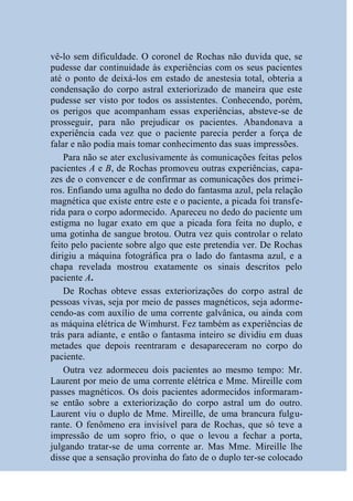 vê-lo sem dificuldade. O coronel de Rochas não duvida que, se
pudesse dar continuidade às experiências com os seus pacientes
até o ponto de deixá-los em estado de anestesia total, obteria a
condensação do corpo astral exteriorizado de maneira que este
pudesse ser visto por todos os assistentes. Conhecendo, porém,
os perigos que acompanham essas experiências, absteve-se de
prosseguir, para não prejudicar os pacientes. Abandonava a
experiência cada vez que o paciente parecia perder a força de
falar e não podia mais tomar conhecimento das suas impressões.
    Para não se ater exclusivamente às comunicações feitas pelos
pacientes A e B, de Rochas promoveu outras experiências, capa-
zes de o convencer e de confirmar as comunicações dos primei-
ros. Enfiando uma agulha no dedo do fantasma azul, pela relação
magnética que existe entre este e o paciente, a picada foi transfe-
rida para o corpo adormecido. Apareceu no dedo do paciente um
estigma no lugar exato em que a picada fora feita no duplo, e
uma gotinha de sangue brotou. Outra vez quis controlar o relato
feito pelo paciente sobre algo que este pretendia ver. De Rochas
dirigiu a máquina fotográfica pra o lado do fantasma azul, e a
chapa revelada mostrou exatamente os sinais descritos pelo
paciente A.
    De Rochas obteve essas exteriorizações do corpo astral de
pessoas vivas, seja por meio de passes magnéticos, seja adorme-
cendo-as com auxílio de uma corrente galvânica, ou ainda com
as máquina elétrica de Wimhurst. Fez também as experiências de
trás para adiante, e então o fantasma inteiro se dividiu em duas
metades que depois reentraram e desapareceram no corpo do
paciente.
    Outra vez adormeceu dois pacientes ao mesmo tempo: Mr.
Laurent por meio de uma corrente elétrica e Mme. Mireille com
passes magnéticos. Os dois pacientes adormecidos informaram-
se então sobre a exteriorização do corpo astral um do outro.
Laurent viu o duplo de Mme. Mireille, de uma brancura fulgu-
rante. O fenômeno era invisível para de Rochas, que só teve a
impressão de um sopro frio, o que o levou a fechar a porta,
julgando tratar-se de uma corrente ar. Mas Mme. Mireille lhe
disse que a sensação provinha do fato de o duplo ter-se colocado
 