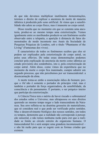 de que não devemos multiplicar inutilmente demonstrações,
teremos o direito de explicar a anestesia da morte de maneira
idêntica à produzida pelo sono artificial. Já vimos que a sensibi-
lidade não adere ao corpo físico, mas é imanente ao corpo astral.
    Disso resulta que no momento em que se constata uma anes-
tesia, produz-se ao mesmo tempo uma exteriorização. Vemos
igualmente entre os moribundos produzir-se um fenômeno oculto
observado entre a telepatia, a aparição à distancia de fatos de-
monstrados de modo inconteste nos Anais da Sociedade de
Pesquisas Psíquicas de Londres, sob o título “Phantasms of the
Living” (Fantasmas dos vivos) .
    É característico de todos os fenômenos ocultos que eles só
podem ser explicados pela exteriorização do corpo astral, ou
pelos seus eflúvios. De todas essas demonstrações podemos
concluir pela explicação da anestesia da morte como idêntica ao
estado provisório dos sonâmbulos, isto é, pela exteriorização do
corpo astral. Além disso, como vimos da experiência que no
momento da morte o corpo fica inanimado, cumpre admitir um
segundo processo, que não percebemos por ser transcendental: a
desencarnação da alma.
    A morte torna-se então a essenciação ódica do homem; por-
que o Od não é somente o portador do principio vital, mas é
também o portador da força organizadora, da sensibilidade, da
consciência e do pensamento. É portanto, o ser psíquico inteiro
que participa da exteriorização.
    A Ciência Física tem o mérito de haver riscado o sobrenatural
dos estudos sobre o Universo; mas ultrapassou os seus direitos
querendo ao mesmo tempo negar o lado transcendente da Natu-
reza. Seu erro refletiu-se na doutrina grosseira do materialismo,
que só considera real o que pode ser verificado pelos sentidos.
Mas o desenvolvimento biológico dos nossos sentidos, em todos
os tempos, demonstra que a realidade não corresponde à percep-
ção sensorial, e não temos nenhuma razão para crer que a reali-
dade se limite ao círculo estreito do organismo humano. O
transcendental foi e será sempre uma grandeza incomensurável –
e não há razão para que se esgote com as formas criadas que
existem.
 