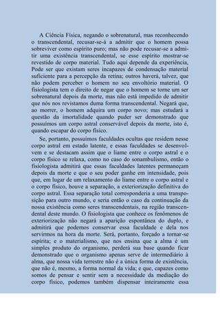 A Ciência Física, negando o sobrenatural, mas reconhecendo
o transcendental, recusar-se-á a admitir que o homem possa
sobreviver como espírito puro; mas não pode recusar-se a admi-
tir uma existência transcendental, se esse espírito mostrar-se
revestido de corpo material. Tudo aqui depende da experiência,
Pode ser que existam seres incapazes de condensação material
suficiente para a percepção da retina; outros haverá, talvez, que
não podem perceber o homem no seu envoltório material. O
fisiologista tem o direito de negar que o homem se torne um ser
sobrenatural depois da morte, mas não está impedido de admitir
que nós nos revistamos duma forma transcendental. Negará que,
ao morrer, o homem adquira um corpo novo; mas estudará a
questão da imortalidade quando puder ser demonstrado que
possuímos um corpo astral conservável depois da morte, isto é,
quando escapar do corpo físico.
    Se, portanto, possuímos faculdades ocultas que residem nesse
corpo astral em estado latente, e essas faculdades se desenvol-
vem e se destacam assim que o liame entre o corpo astral e o
corpo físico se relaxa, como no caso do sonambulismo, então o
fisiologista admitirá que essas faculdades latentes permaneçam
depois da morte e que o seu poder ganhe em intensidade, pois
que, em lugar de um relaxamento do liame entre o corpo astral e
o corpo físico, houve a separação, a exteriorização definitiva do
corpo astral. Essa separação total corresponderia a uma transpo-
sição para outro mundo, e seria então o caso da continuação da
nossa existência como seres transcendentais, na região transcen-
dental deste mundo. O fisiologista que conhece os fenômenos de
exteriorização não negará a aparição espontânea do duplo, e
admitirá que podemos conservar essa faculdade e dela nos
servirmos na hora da morte. Será, portanto, forçado a tornar-se
espírita; e o materialismo, que nos ensina que a alma é um
simples produto do organismo, perderá sua base quando ficar
demonstrado que o organismo apenas serve de intermediário à
alma, que nossa vida terrestre não é a única forma de existência,
que não é, mesmo, a forma normal da vida; e que, capazes como
somos de pensar e sentir sem a necessidade da mediação do
corpo físico, podemos também dispensar inteiramente essa
 