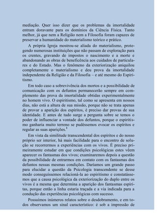 mediação. Quer isso dizer que os problemas da imortalidade
entram doravante para os domínios da Ciência Física. Tanto
melhor, já que nem a Religião nem a Filosofia foram capazes de
preservar a humanidade do materialismo teórico e prático.
    A própria Igreja mostrou-se aliada do materialismo, prote-
gendo numerosas instituições que não passam de exploração para
os crentes, gravando de impostos o nascimento e a morte e
abandonando as obras de beneficência aos cuidados de particula-
res e do Estado. Mas o fenômeno da exteriorização aniquilou
completamente o materialismo e deu prova da imortalidade
independente da Religião e da Filosofia – e até mesmo do Espiri-
tismo.
    Em todo caso a sobrevivência dos mortos e a possibilidade de
comunicação com os defuntos permanecerão sempre em com-
plemento das prova da imortalidade obtidas experimentalmente
no homem vivo. O espiritismo, tal como se apresenta em nossos
dias, não está a altura de sua missão, porque não se trata apenas
de provar a aparição dos espíritos, é preciso dar provas de sua
identidade. E antes de tudo surge a pergunta sobre se temos o
poder de influenciar a vontade dos defuntos, porque o espiritis-
mo ganharia muito terreno se pudéssemos evocar os espíritos e
regular as suas aparições.1
    Em vista da similitude transcendental dos espíritos e do nosso
próprio ser interior, há mais facilidade para o encontro de solu-
ção se recorrermos a experiências com os vivos. É preciso pri-
meiramente estudar em que condições psicológicas estes vêem
aparecer os fantasmas dos vivos; examinaremos depois a questão
da possibilidade de entrarmos em contato com os fantasmas dos
defuntos nessas mesmas condições. Daríamos um grande passo
para elucidar a questão da Psicologia transcendente se desse
modo conseguíssemos relacioná-la ao espiritismo e constatásse-
mos que a causa psicológica da exteriorização do duplo entre os
vivos é a mesma que determina a aparição dos fantasmas espíri-
tas, porque então a linha estaria traçada e a via indicada para a
condução das experiências psicológicas com sucesso.
    Possuímos inúmeros relatos sobre o desdobramento, e em to-
dos observamos um sinal característico: é sob a impressão de
 
