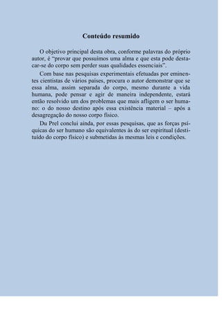 Conteúdo resumido

    O objetivo principal desta obra, conforme palavras do próprio
autor, é “provar que possuímos uma alma e que esta pode desta-
car-se do corpo sem perder suas qualidades essenciais”.
    Com base nas pesquisas experimentais efetuadas por eminen-
tes cientistas de vários países, procura o autor demonstrar que se
essa alma, assim separada do corpo, mesmo durante a vida
humana, pode pensar e agir de maneira independente, estará
então resolvido um dos problemas que mais afligem o ser huma-
no: o do nosso destino após essa existência material – após a
desagregação do nosso corpo físico.
    Du Prel conclui ainda, por essas pesquisas, que as forças psí-
quicas do ser humano são equivalentes às do ser espiritual (desti-
tuído do corpo físico) e submetidas às mesmas leis e condições.
 