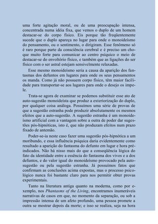 uma forte agitação moral, ou de uma preocupação intensa,
concentrada numa idéia fixa, que vemos o duplo de um homem
destacar-se do corpo físico. Eis porque tão freqüentemente
sucede que o duplo apareça no lugar para onde o monoideísmo
do pensamento, ou o sentimento, o dirigiram. Esse fenômeno só
é raro porque parte da consciência cerebral e é preciso um cho-
que muito forte para comunicar ao centro psíquico o meio de
destacar-se do envoltório físico, e também que as ligações do ser
físico com o ser astral estejam sensivelmente relaxadas.
    Esse mesmo monoideísmo seria a causa da aparição dos fan-
tasmas dos defuntos em lugares para onde os seus pensamentos
os manda. Como já não possuem corpo físico, têm maior facili-
dade para transportar-se aos lugares para onde o desejo os impe-
le.
    Trata-se agora de examinar se podemos substituir esse ato de
auto-sugestão monoideísta que produz a exteriorização do duplo,
por qualquer coisa análoga. Possuímos uma série de provas de
que a sugestão estranha pode produzir absolutamente os mesmos
efeitos que a auto-sugestão. A sugestão estranha é um monoide-
ísmo artificial com a vantagem sobre a outra de poder dar suges-
tões pós-hipnóticas, isto é, que não produzam efeitos num prazo
fixado de antemão.
    Poder-se-ia neste caso fazer uma sugestão pós-hipnótica a um
moribundo, e essa influência psíquica daria evidentemente como
resultado a aparição do fantasma do defunto em lugar e hora pré-
indicados. Não há nisso mais do que a conseqüência lógica do
fato da identidade entre a essência do fantasma dos vivos e a dos
defuntos, e do valor igual do monoideísmo provocado pela auto-
sugestão ou pela sugestão estranha. Já possuímos fatos que
confirmam as conclusões acima expostas, mas o processo psico-
lógico nunca foi bastante claro para nos permitir obter provas
experimentais.
    Tanto na literatura antiga quanto na moderna, como por e-
xemplo, nos Phantasms of the Living, encontramos inumeráveis
narrativas de casos em que, no momento da separação, ou sob a
impressão intensa de um afeto profundo, uma pessoa promete a
outra se mostrar depois da morte; e isso se realiza, seja na hora
 