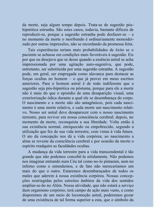 da morte, seja algum tempo depois. Trata-se de sugestão pós-
hipnótica estranha. São estes casos, todavia, bastante difíceis de
reproduzir-se, porque a sugestão estranha pode desfazer-se – e
no momento da morte o moribundo é ordinariamente monoidei-
zado por outras impressões, não se recordando da promessa feita.
    Tais experiências teriam mais probabilidades de êxito se o
paciente se achasse em condições mais favoráveis à sugestão. Eis
por que eu desejava que se desse quando a essência astral se acha
impressionada por uma agitação auto-sugestiva, que pode,
entretanto, ser substituída por uma sugestão estranha. A sugestão
pode, em geral, ser empregada como alavanca para destacar as
forças ocultas no homem – o que já provei em meus escritos
anteriores. Para o homem astral é de todo indiferente que a
sugestão seja pós-hipnótica ou póstuma, porque para ele a morte
não é mais do que o episódio de uma desaparição visual, uma
exteriorização ódica durante a qual ele se desembaraça do corpo.
O nascimento e a morte não são antagônicos, pois cada nasci-
mento é uma morte relativa, e cada morte um nascimento relati-
vo. Nosso ser astral deve desaparecer com o nosso nascimento
terrestre, para reviver em nossa consciência cerebral; depois, no
momento da morte, reconquista a sua liberdade. Volta então à
sua existência normal, enriquecido ou empobrecido, segundo a
utilização que fez de sua vida terrestre, com vistas à vida futura.
O ato da concepção nos dá a vida corpórea; ao nascimento a
alma se reveste da consciência cerebral e por ocasião da morte o
espírito readquire as faculdades ocultas.
    A mudança da vida terrestre para a vida transcendental é tão
grande que não podemos concebê-la nitidamente. Não podemos
nos imaginar entrando num Céu tal como no-lo pintaram, nem no
inferno como o entendemos, e de fato não mereceríamos um
mais do que o outro. Estaremos desembaraçados de todos os
males que aderem à nossa existência corpórea. Nossas concep-
ções restringidas pelos estreitos âmbitos da vida dos sentidos
ampliar-se-ão no Além. Nossa atividade, que não estará a serviço
dum organismo corpóreo, terá campo de ação mais vasto, e como
disporemos de um meio de locomoção astral, poderemos gozar
de uma existência de tal forma superior a esta, que o símbolo da
 