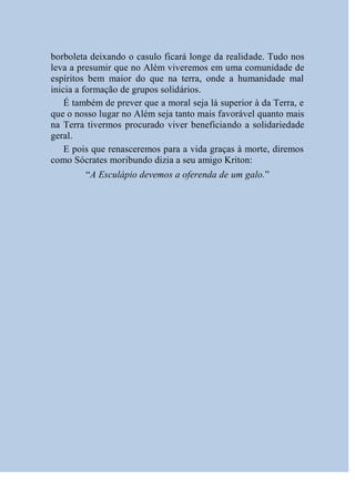 borboleta deixando o casulo ficará longe da realidade. Tudo nos
leva a presumir que no Além viveremos em uma comunidade de
espíritos bem maior do que na terra, onde a humanidade mal
inicia a formação de grupos solidários.
    É também de prever que a moral seja lá superior à da Terra, e
que o nosso lugar no Além seja tanto mais favorável quanto mais
na Terra tivermos procurado viver beneficiando a solidariedade
geral.
    E pois que renasceremos para a vida graças à morte, diremos
como Sócrates moribundo dizia a seu amigo Kriton:
        “A Esculápio devemos a oferenda de um galo.”
 