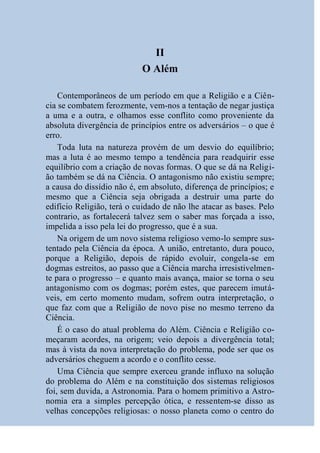 II
                           O Além

    Contemporâneos de um período em que a Religião e a Ciên-
cia se combatem ferozmente, vem-nos a tentação de negar justiça
a uma e a outra, e olhamos esse conflito como proveniente da
absoluta divergência de princípios entre os adversários – o que é
erro.
    Toda luta na natureza provém de um desvio do equilíbrio;
mas a luta é ao mesmo tempo a tendência para readquirir esse
equilíbrio com a criação de novas formas. O que se dá na Religi-
ão também se dá na Ciência. O antagonismo não existiu sempre;
a causa do dissídio não é, em absoluto, diferença de princípios; e
mesmo que a Ciência seja obrigada a destruir uma parte do
edifício Religião, terá o cuidado de não lhe atacar as bases. Pelo
contrario, as fortalecerá talvez sem o saber mas forçada a isso,
impelida a isso pela lei do progresso, que é a sua.
    Na origem de um novo sistema religioso vemo-lo sempre sus-
tentado pela Ciência da época. A união, entretanto, dura pouco,
porque a Religião, depois de rápido evoluir, congela-se em
dogmas estreitos, ao passo que a Ciência marcha irresistivelmen-
te para o progresso – e quanto mais avança, maior se torna o seu
antagonismo com os dogmas; porém estes, que parecem imutá-
veis, em certo momento mudam, sofrem outra interpretação, o
que faz com que a Religião de novo pise no mesmo terreno da
Ciência.
    É o caso do atual problema do Além. Ciência e Religião co-
meçaram acordes, na origem; veio depois a divergência total;
mas à vista da nova interpretação do problema, pode ser que os
adversários cheguem a acordo e o conflito cesse.
    Uma Ciência que sempre exerceu grande influxo na solução
do problema do Além e na constituição dos sistemas religiosos
foi, sem duvida, a Astronomia. Para o homem primitivo a Astro-
nomia era a simples percepção ótica, e ressentem-se disso as
velhas concepções religiosas: o nosso planeta como o centro do
 