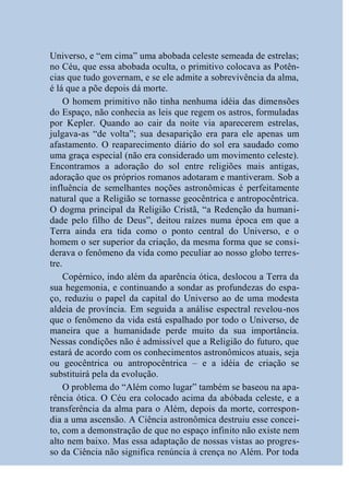 Universo, e “em cima” uma abobada celeste semeada de estrelas;
no Céu, que essa abobada oculta, o primitivo colocava as Potên-
cias que tudo governam, e se ele admite a sobrevivência da alma,
é lá que a põe depois dá morte.
     O homem primitivo não tinha nenhuma idéia das dimensões
do Espaço, não conhecia as leis que regem os astros, formuladas
por Kepler. Quando ao cair da noite via aparecerem estrelas,
julgava-as “de volta”; sua desaparição era para ele apenas um
afastamento. O reaparecimento diário do sol era saudado como
uma graça especial (não era considerado um movimento celeste).
Encontramos a adoração do sol entre religiões mais antigas,
adoração que os próprios romanos adotaram e mantiveram. Sob a
influência de semelhantes noções astronômicas é perfeitamente
natural que a Religião se tornasse geocêntrica e antropocêntrica.
O dogma principal da Religião Cristã, “a Redenção da humani-
dade pelo filho de Deus”, deitou raízes numa época em que a
Terra ainda era tida como o ponto central do Universo, e o
homem o ser superior da criação, da mesma forma que se consi-
derava o fenômeno da vida como peculiar ao nosso globo terres-
tre.
     Copérnico, indo além da aparência ótica, deslocou a Terra da
sua hegemonia, e continuando a sondar as profundezas do espa-
ço, reduziu o papel da capital do Universo ao de uma modesta
aldeia de província. Em seguida a análise espectral revelou-nos
que o fenômeno da vida está espalhado por todo o Universo, de
maneira que a humanidade perde muito da sua importância.
Nessas condições não é admissível que a Religião do futuro, que
estará de acordo com os conhecimentos astronômicos atuais, seja
ou geocêntrica ou antropocêntrica – e a idéia de criação se
substituirá pela da evolução.
     O problema do “Além como lugar” também se baseou na apa-
rência ótica. O Céu era colocado acima da abóbada celeste, e a
transferência da alma para o Além, depois da morte, correspon-
dia a uma ascensão. A Ciência astronômica destruiu esse concei-
to, com a demonstração de que no espaço infinito não existe nem
alto nem baixo. Mas essa adaptação de nossas vistas ao progres-
so da Ciência não significa renúncia à crença no Além. Por toda
 