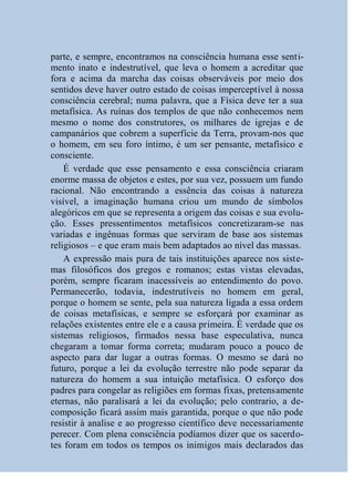 parte, e sempre, encontramos na consciência humana esse senti-
mento inato e indestrutível, que leva o homem a acreditar que
fora e acima da marcha das coisas observáveis por meio dos
sentidos deve haver outro estado de coisas imperceptível à nossa
consciência cerebral; numa palavra, que a Física deve ter a sua
metafísica. As ruínas dos templos de que não conhecemos nem
mesmo o nome dos construtores, os milhares de igrejas e de
campanários que cobrem a superfície da Terra, provam-nos que
o homem, em seu foro íntimo, é um ser pensante, metafísico e
consciente.
    É verdade que esse pensamento e essa consciência criaram
enorme massa de objetos e estes, por sua vez, possuem um fundo
racional. Não encontrando a essência das coisas à natureza
visível, a imaginação humana criou um mundo de símbolos
alegóricos em que se representa a origem das coisas e sua evolu-
ção. Esses pressentimentos metafísicos concretizaram-se nas
variadas e ingênuas formas que serviram de base aos sistemas
religiosos – e que eram mais bem adaptados ao nível das massas.
    A expressão mais pura de tais instituições aparece nos siste-
mas filosóficos dos gregos e romanos; estas vistas elevadas,
porém, sempre ficaram inacessíveis ao entendimento do povo.
Permanecerão, todavia, indestrutíveis no homem em geral,
porque o homem se sente, pela sua natureza ligada a essa ordem
de coisas metafísicas, e sempre se esforçará por examinar as
relações existentes entre ele e a causa primeira. É verdade que os
sistemas religiosos, firmados nessa base especulativa, nunca
chegaram a tomar forma correta; mudaram pouco a pouco de
aspecto para dar lugar a outras formas. O mesmo se dará no
futuro, porque a lei da evolução terrestre não pode separar da
natureza do homem a sua intuição metafísica. O esforço dos
padres para congelar as religiões em formas fixas, pretensamente
eternas, não paralisará a lei da evolução; pelo contrario, a de-
composição ficará assim mais garantida, porque o que não pode
resistir à analise e ao progresso científico deve necessariamente
perecer. Com plena consciência podíamos dizer que os sacerdo-
tes foram em todos os tempos os inimigos mais declarados das
 