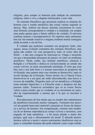 religiões, pois sempre se bateram pela redução do sentimento
religioso, inato e vivo, a dogmas inteiriçados e sem vida.
    Os sistemas filosóficos que procuram explicar as relações do
homem com o estado metafísico das coisas variam segundo as
épocas. Mas, embora um desses sistemas encontrasse às vezes
uma fórmula correspondente à verdade e à realidade, era sempre
uma pedra apenas para o futuro edifício da verdade. O universo
continua imenso e incompreensível. Os espíritos mais eminentes
têm em vão tentado resolver o enigma; nenhum mortal conseguiu
ainda levantar o véu de Ísis.
    É verdade que podemos constatar um progresso lento, mas
seguro, nessa evolução centenária dos sistemas filosóficos, mas
quem não souber ver com perspectiva, tudo vê como obra de
Sísifo – e não tem coragem de interessar-se. Chega o momento
em que a humanidade desespera de jamais ver claro no problema
metafísico. Perde, então, sua intuição metafísica, renuncia à
Religião e a Filosofia e dedica-se exclusivamente ao estudo das
coisas visíveis, só nelas encontrando satisfação. É certo que essa
fase tem o seu lado bom e é mesmo necessária ao progresso da
civilização; mas quanto mais esse sistema se desenvolve, mais se
revela inimigo da civilização. Nosso século viu a Ciência Física
desenvolver-se a um grau até então desconhecido; mas houve o
reverso da medalha. Ninguém mais crê na metafísica; a Religião
toma atitudes hipócritas; e a Filosofia sente o desprezo até das
pessoas cultas. Tornou-se axiomático que só as coisas físicas
valem a pena estudo; que as verdades só se encontram no cami-
nho da experimentação e mesmo que é lá que se encontra a
Verdade.
    Reconhecemos de boa mente que os estudos dos substituintes
da metafísica trouxeram muitas vantagens. Tornaram eles possí-
vel um grande bem-estar material e puseram as forças da nature-
za a serviço do homem. Em compensação, criaram uma tendên-
cia de só darmos importância às coisas visíveis e terrestres, com
negação de toda metafísica – e há nessa atitude o maior dos
perigos, qual seja o afrouxamento da moral. É absurdo preten-
dermos cultivar a moral e outros sentimentos idealísticos sem os
quais a comunhão humana não pode subsistir como corpo solidá-
 