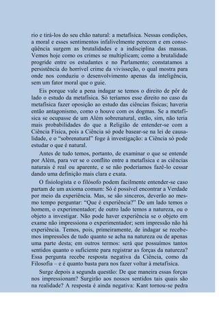 rio e tirá-los do seu chão natural: a metafísica. Nessas condições,
a moral e esses sentimentos infalivelmente perecem e em conse-
qüência surgem as brutalidades e a indisciplina das massas.
Vemos hoje como os crimes se multiplicam; como a brutalidade
progride entre os estudantes e no Parlamento; constatamos a
persistência do horrível crime da vivisseção, o qual mostra para
onde nos conduziu o desenvolvimento apenas da inteligência,
sem um fator moral que o guie.
    Eis porque vale a pena indagar se temos o direito de pôr de
lado o estudo da metafísica. Só teríamos esse direito no caso da
metafísica fazer oposição ao estudo das ciências físicas; haveria
então antagonismo, como o houve com os dogmas. Se a metafí-
sica se ocupasse de um Além sobrenatural, então, sim, não teria
mais probabilidades do que a Religião de entender-se com a
Ciência Física, pois a Ciência só pode basear-se na lei de causa-
lidade, e o “sobrenatural” foge à investigação: a Ciência só pode
estudar o que é natural.
    Antes de tudo temos, portanto, de examinar o que se entende
por Além, para ver se o conflito entre a metafísica e as ciências
naturais é real ou aparente, e se não poderíamos fazê-lo cessar
dando uma definição mais clara e exata.
    O fisiologista e o filósofo podem facilmente entender-se caso
partam de um axioma comum: Só é possível encontrar a Verdade
por meio da experiência. Mas, se são sinceros, deverão ao mes-
mo tempo perguntar: “Que é experiência?” De um lado temos o
homem, o experimentador; de outro lado temos a natureza, ou o
objeto a investigar. Não pode haver experiência se o objeto em
exame não impressiona o experimentador; sem impressão não há
experiência. Temos, pois, primeiramente, de indagar se recebe-
mos impressões de tudo quanto se acha na natureza ou de apenas
uma parte desta; em outros termos: será que possuímos tantos
sentidos quanto o suficiente para registrar as forças da natureza?
Essa pergunta recebe resposta negativa da Ciência, como da
Filosofia – e é quanto basta para nos fazer voltar à metafísica.
    Surge depois a segunda questão: De que maneira essas forças
nos impressionam? Surgirão aos nossos sentidos tais quais são
na realidade? A resposta é ainda negativa: Kant tornou-se pedra
 