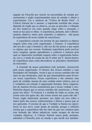 angular da Filosofia por insistir na necessidade de estudar pri-
meiramente o órgão experimentador antes de estudar o objeto a
experimentar. Eis a essência da “Crítica da Razão Pura”. A
Ciência Natural diz o mesmo: a impressão recebida das coisas
depende do órgão que as observa, ou que as percebe; a vibração
do éter traduz-se em calor quando reage sobre a sensação, e
torna-se luz para os olhos. A experiência, portanto, não é absolu-
tamente objetiva; muito pelo contrário, é subjetiva – não passa
de experiência do nosso estado de consciência.
   A experiência consiste em mostrar de que maneira os objetos
reagem sobre uma certa organização: o homem. A experiência
não nos diz o que o homem é; não nos diz tão pouco o que sejam
os objetos que nos cercam. Nenhuma experiência pode resolver
esses enigmas; apenas aprendemos a conhecer a maneira pela
qual as impressões recebidas reagem sobre a organização huma-
na, isto é, o modo de reação de um X sobre um Y. Quem preten-
de experiência mais exata desconhece os princípios elementares
do raciocínio.
   A extensão da nossa experiência está, portanto, circunscrita
pela nossa organização. O número dos nossos sentidos e suas
faculdades são limitados. Assim é que os nossos sentidos não são
mais do que obstáculos, mais do que intermediários para favore-
cer nossa experiência. Nossa experiência é tão somente uma
parte da verdade, mesmo de uma verdade muito relativa, pois só
é verdadeira em relação à organização humana. Seres organiza-
dos de maneira diversa sustentariam que a nossa verdade é erro.
Heráclito alegou que os nossos sentidos são mentirosos, e Protá-
goras nos disse: “O homem é a medida de todas as coisas, das
coisas reais tais quais são, das coisas irreais tais quais não são.”
Nosso órgão intelectual, portanto, nos induz em erro sobre a
maior parte dos nossos conhecimentos e falseia o pouco que se
nos apresenta. O axioma de que a Verdade se baseia na experi-
ência só nos serve como ponto de partida, porque a reflexão
mostra que a experiência não faz mais do que nos conduzir para
rota limitada das idéias subjetivas, sendo incapaz de dar-nos
verdades objetivas. A Ciência Natural nunca pode, portanto,
substituir a Filosofia, pois só estuda o que incide nos sentidos.
 