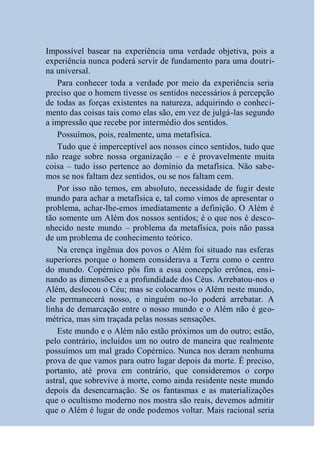 Impossível basear na experiência uma verdade objetiva, pois a
experiência nunca poderá servir de fundamento para uma doutri-
na universal.
    Para conhecer toda a verdade por meio da experiência seria
preciso que o homem tivesse os sentidos necessários à percepção
de todas as forças existentes na natureza, adquirindo o conheci-
mento das coisas tais como elas são, em vez de julgá-las segundo
a impressão que recebe por intermédio dos sentidos.
    Possuímos, pois, realmente, uma metafísica.
    Tudo que é imperceptível aos nossos cinco sentidos, tudo que
não reage sobre nossa organização – e é provavelmente muita
coisa – tudo isso pertence ao domínio da metafísica. Não sabe-
mos se nos faltam dez sentidos, ou se nos faltam cem.
    Por isso não temos, em absoluto, necessidade de fugir deste
mundo para achar a metafísica e, tal como vimos de apresentar o
problema, achar-lhe-emos imediatamente a definição. O Além é
tão somente um Além dos nossos sentidos; é o que nos é desco-
nhecido neste mundo – problema da metafísica, pois não passa
de um problema de conhecimento teórico.
    Na crença ingênua dos povos o Além foi situado nas esferas
superiores porque o homem considerava a Terra como o centro
do mundo. Copérnico pôs fim a essa concepção errônea, ensi-
nando as dimensões e a profundidade dos Céus. Arrebatou-nos o
Além, deslocou o Céu; mas se colocarmos o Além neste mundo,
ele permanecerá nosso, e ninguém no-lo poderá arrebatar. A
linha de demarcação entre o nosso mundo e o Além não é geo-
métrica, mas sim traçada pelas nossas sensações.
    Este mundo e o Além não estão próximos um do outro; estão,
pelo contrário, incluídos um no outro de maneira que realmente
possuímos um mal grado Copérnico. Nunca nos deram nenhuma
prova de que vamos para outro lugar depois da morte. É preciso,
portanto, até prova em contrário, que consideremos o corpo
astral, que sobrevive à morte, como ainda residente neste mundo
depois da desencarnação. Se os fantasmas e as materializações
que o ocultismo moderno nos mostra são reais, devemos admitir
que o Além é lugar de onde podemos voltar. Mais racional seria
 