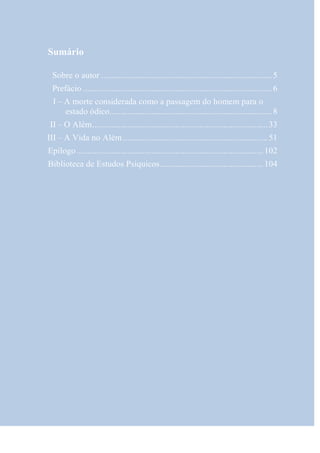 Sumário

 Sobre o autor .............................................................................. 5
 Prefácio ...................................................................................... 6
  I – A morte considerada como a passagem do homem para o
      estado ódico .......................................................................... 8
 II – O Além ................................................................................ 33
III – A Vida no Além .................................................................. 51
Epílogo ..................................................................................... 102
Biblioteca de Estudos Psíquicos ............................................... 104
 