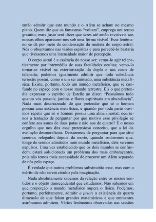 então admitir que este mundo e o Além se acham no mesmo
plano. Quem diz que os fantasmas “voltam”, emprega um termo
gratuito; mais justo será dizer que seres até então invisíveis aos
nossos olhos aparecem-nos sob uma forma visível. Esse fenôme-
no se dá por meio da condensação da matéria do corpo astral.
Nós o observamos nas visões espíritas e para percebê-lo bastaria
que tivéssemos uma intensidade maior de percepção.
    O corpo astral é a essência do nosso ser; vemo-lo agir telepa-
ticamente por intermédio de suas faculdades ocultas; vemo-lo
tornar-se visível na exteriorização do duplo e nos casos de
telepatia; podemos igualmente admitir que toda substância
terrestre possui, como o um ser animado, uma substância metafí-
sica. Existe, portanto, todo um mundo metafísico, que se con-
funde no espaço com o nosso mundo terrestre. Eis o que preten-
dia expressar o espírito de Estelle ao dizer: “Possuímos tudo
quanto vós possuís; jardins e flores espirituais em abundância”.
Nada mais desarrazoado do que pretender que só o homem
possua uma essência metafísica, e quando por toda parte ouvi-
mos repetir que só o homem possui uma alma imortal, ocorre-
nos a tentação de perguntar por que motivo esse privilégio se
confere aos asnos de duas patas e não aos de quatro? É o nosso
orgulho que nos dita esse pretensioso conceito, que a lei da
evolução desmoralizou. Deixaremos de perguntar para que sítio
seremos relegados depois da morte, quando soubermos que,
longe de sermos admitidos num mundo metafísico, dele seremos
expulsos. Uma vez estabelecido que os dois mundos se confun-
dem, estará solucionado um problema dos mais embaraçantes,
pois não temos mais necessidade de procurar um Além separado
de nós pelo espaço.
    É verdade que outros problemas substituirão esse, mas com o
mérito de não serem criados pela imaginação.
    Nada absolutamente sabemos da relação entre os nossos sen-
tidos e o objeto transcendental que estudamos. Não sabemos em
que proporção o mundo metafísico supera o físico. Podemos,
portanto, perfeitamente, admitir a priori a existência da quarta
dimensão de que falam grandes matemáticos e que eminentes
astrônomos admitem. Vários fenômenos observados nas sessões
 