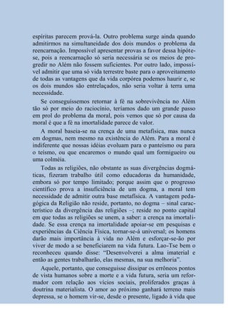 espíritas parecem prová-la. Outro problema surge ainda quando
admitirmos na simultaneidade dos dois mundos o problema da
reencarnação. Impossível apresentar provas a favor dessa hipóte-
se, pois a reencarnação só seria necessária se os meios de pro-
gredir no Além não fossem suficientes. Por outro lado, impossí-
vel admitir que uma só vida terrestre baste para o aproveitamento
de todas as vantagens que da vida corpórea podemos haurir e, se
os dois mundos são entrelaçados, não seria voltar à terra uma
necessidade.
    Se conseguíssemos retornar à fé na sobrevivência no Além
tão só por meio do raciocínio, teríamos dado um grande passo
em prol do problema da moral, pois vemos que só por causa da
moral é que a fé na imortalidade parece de valor.
    A moral baseia-se na crença de uma metafísica, mas nunca
em dogmas, nem mesmo na existência do Além. Para a moral é
indiferente que nossas idéias evoluam para o panteísmo ou para
o teísmo, ou que encaremos o mundo qual um formigueiro ou
uma colméia.
    Todas as religiões, não obstante as suas divergências dogmá-
ticas, fizeram trabalho útil como educadoras da humanidade,
embora só por tempo limitado; porque assim que o progresso
científico prova a insuficiência de um dogma, a moral tem
necessidade de admitir outra base metafísica. A vantagem peda-
gógica da Religião não reside, portanto, no dogma – sinal carac-
terístico da divergência das religiões –; reside no ponto capital
em que todas as religiões se unem, a saber: a crença na imortali-
dade. Se essa crença na imortalidade apoiar-se em pesquisas e
experiências da Ciência Física, tornar-se-á universal; os homens
darão mais importância à vida no Além e esforçar-se-ão por
viver de modo a se beneficiarem na vida futura. Lao-Tse bem o
reconheceu quando disse: “Desenvolverei a alma imaterial e
então as gentes trabalharão, elas mesmas, na sua melhoria”.
    Aquele, portanto, que conseguisse dissipar os errôneos pontos
de vista humanos sobre a morte e a vida futura, seria um refor-
mador com relação aos vícios sociais, proliferados graças à
doutrina materialista. O amor ao próximo ganhará terreno mais
depressa, se o homem vir-se, desde o presente, ligado à vida que
 