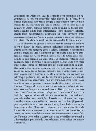 continuará no Além em vez de acenado com promessa de re-
compensas no céu ou ameaçado pelos rigores do Inferno. Se o
mundo metafísico não é mais do que o lado interno e invisível do
mundo físico, estaremos em liame contínuo com os seres que nos
cercam no Além, como o estamos com os daqui de baixo; esta-
remos ligados ainda mais intimamente como mostrarei adiante.
Quem mais benemerência acumulou na vida terrestre, mais
vantagens colherá no Além, e dessa maneira o amor ao próximo
e a futura felicidade pessoal ficarão unidos à lei de causalidade.
    Se os sistemas religiosos deram ao mundo concepção errônea
sobre o “lugar” do Além, também induziram o homem em erro
quanto à relação terrestre com o Além. Encaram o nascimento
como o início da vida e admitem que da morte uma nova exis-
tência começa no Além. Primitivamente a vida futura era consi-
derada a continuação da vida atual. A Religião refugou esse
conceito, mas o ingênuo o substituiu por noções cada vez mais
indefinidas. Nunca foi tentada uma definição científica da ques-
tão. Abriremos, pois, os caminhos se tivermos uma nova expli-
cação das relações do homem terrestre com o Além. Será neces-
sário provar que o homem é, desde o presente, um membro do
Além; que participa, aqui em baixo, por uma parte de seu ser, da
ordem metafísica das coisas. Não nos tornamos seres metafísicos
depois da morte, porque o somos desde já, embora inconscien-
temente. Cumpre demonstrar que há em nós uma substância que
sobrevive ao desaparecimento do corpo físico, e que possuímos
uma consciência metafísica independente da consciência cere-
bral. O corpo astral, munido de sua consciência transcendental,
preenche todas essas condições. Possuímos, realmente, um corpo
metafísico e uma consciência transcendental – fato já provado
pela experiência, em casos excepcionais, é verdade, mas muito
bem constatados. Teremos, portanto, uma prova científica da
imortalidade se abrangermos o homem no seu conjunto, isto é,
como ser terrestre e físico e como ser transcendental e metafísi-
co. Teremos de estudar o corpo com a sua consciência cerebral e
o inconsciente por meio do qual o homem deita raízes no mundo
metafísico.
 