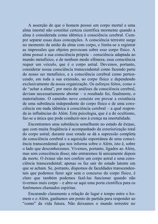 A asserção de que o homem possui um corpo mortal e uma
alma imortal não constitui certeza científica mormente quando a
alma é considerada como idêntica à consciência cerebral. Cum-
pre separar essas duas concepções. A consciência terrestre surge
no momento da união da alma com corpo, e limita-se a registrar
as impressões que objetos provocam sobre esse corpo físico. A
alma possui a sua consciência própria – consciência adaptada ao
mundo metafísico, e de nenhum modo efêmera; essa consciência
requer um veículo, que é o corpo astral. Devemos, portanto,
considerar nossa consciência transcendental como fazendo parte
do nosso ser metafísico, e a consciência cerebral como perten-
cendo, em toda a sua extensão, ao corpo físico e dependendo
exclusivamente da nossa organização. Os esforços feitos, como o
de “achar a alma”, por meio de análises da consciência cerebral,
deviam necessariamente abortar – o resultado foi, finalmente, o
materialismo. O caminho novo consiste em provar a existência
de uma substância independente do corpo físico e de uma cons-
ciência em nada idêntica à consciência cerebral – a qual respon-
da às influências do Além. Esta psicologia, que é a do ocultismo,
faz-se a única que pode conduzir-nos à crença na imortalidade.
    Encontramos uma substância semelhante no estado de êxtase,
que com muita freqüência é acompanhado da exteriorização total
do corpo astral; durante esse estado se dá a supressão completa
da consciência cerebral e a aquisição espontânea de uma consci-
ência transcendental que nos informa sobre o Além, isto é, sobre
o lado que desconhecemos. Vivemos, portanto, ligados ao Além,
mas sem consciência disso; não entraremos lá unicamente depois
da morte. O êxtase não nos confere um corpo astral e uma cons-
ciência transcendental; apenas os faz sair do estado latente em
que se acham. Se, portanto, dispomos de faculdades transcenden-
tais que podemos fazer agir sem o concurso do corpo físico, é
claro que também podemos fazê-las funcionar quando não
tivermos mais corpo – e abre-se aqui uma porta científica para os
fenômenos chamados espíritas.
    Encarando claramente a relação de lugar e tempo entre o ho-
mem e o Além, ganhamos um ponto de partida para responder ao
“como” da vida futura. Não deixamos o mundo terrestre no
 