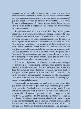 momento da morte; nele permanecemos – mas em um estado
transcendental. Perdemos o corpo físico e a consciência cerebral,
mas conservamos o corpo astral e a consciência transcendental,
que nos unem às coisas da natureza transcendental. Mas como
durante a vida corpórea não tivemos consciência do que iríamos
ver depois da morte, a impressão é de termos sido transportados
para outro mundo.
    Se continuarmos a só nos ocupar da Psicologia física, jamais
chegaremos à crença na imortalidade, porque jamais evitaremos
o escolho de que fala Bossuet: “A sociedade entre a alma e do
corpo faz com que o corpo nos pareça alguma coisa do que é; é a
alma, alguma coisa menos.” Justamente o contrário se dá na
Psicologia do ocultismo – e portanto só lá encontraremos a
imortalidade. Estamos ainda muito no começo dos estudos
ocultistas, mas o já conseguido basta para dar um alicerce cientí-
fico aos problemas do Além e da vida futura. Ao passo que a
Psicologia física ganha cada vez mais em amplitude e em certe-
za, a Psicologia oculta ganha terreno. Suas provas crescem de
valor à medida que ela avança no campo experimental.
    A doutrina religiosa de que o homem vive no Além como pu-
ro espírito é necessariamente errônea, mas embora sejamos
forçadas a abandonar o ponto de vista, nada perderemos na troca.
Toda força implica um portador; as faculdades da alma também
o exigem. A alma pode existir sem corpo físico, mas não pode
existir sem corpo transcendental. Sem corpo ela não poderia agir.
Uma alma pura sem portador estaria condenada à contemplação
eterna – à inatividade eterna.
    Examinando os fenômenos do ocultismo vemos, com efeito,
que nunca são produzidos por uma força imaterial; pelo contrá-
rio, todas as funções da alma se exercitam por intermédio de uma
substância transcendental. Reichenbach deu a essa substância o
nome de Od, e demonstrou que o Od é visível e palpável para os
sensitivos. A doutrina do Od constitui, portanto, a Física do
ocultismo. Quando um sonâmbulo estuda o interior do seu corpo,
é uma luz transcendental que o ilumina. Quando um sonâmbulo
descreve os sintomas da presença de um homem, só se pode
explicar esse fenômeno de identidade psíquica como conseqüên-
 