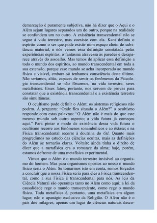 demarcação é puramente subjetiva, não há dizer que o Aqui e o
Além sejam lugares separados um do outro, porque na realidade
se confundem um no outro. A existência transcendental não se
segue à vida terrestre, mas coexiste com ela. Kant definiu o
espírito como o ser que pode existir num espaço cheio de subs-
tância material, e nós vemos essa definição constatada pelas
experiências espíritas: o fantasma atravessa as paredes e desapa-
rece através do assoalho. Mas temos de aplicar essa definição a
todo o mundo dos espíritos, ao mundo transcendental em toda a
sua extensão, porque esse mundo se acha incorporado ao mundo
físico e visível, embora só tenhamos consciência deste último.
Não seríamos, aliás, capazes de sentir os fenômenos da Psicolo-
gia transcendental se não fôssemos, na vida terrestre, seres
metafísicos. Esses fatos, portanto, nos servem de provas para
constatar que a existência transcendental e a existência terrestre
são simultâneas.
    O ocultismo pode definir o Além; os sistemas religiosos não
podem. À pergunta: “Onde fica situado o Além?” o ocultismo
responde com estas palavras: “O Além não é mais do que este
mesmo mundo sob outro aspecto; a vida futura já começou
aqui.” Para pintar o modo de existência dessa vida futura o
ocultismo recorre aos fenômenos sonambúlicos e ao êxtase; e na
Física transcendental recorre à doutrina do Od. Quanto mais
progredimos no estudo das ciências ocultas, mais as definições
do Além se tornarão claras. Voltaire ainda tinha o direito de
dizer que a metafísica era o romance da alma; hoje, porém,
estamos defronte de uma metafísica experimental.
    Vimos que o Além é o mundo terrestre invisível ao organis-
mo do homem. Mas para organismos opostos ao nosso o mundo
físico seria o Além. Se tomarmos isto em conta, somos forçados
a concluir que a nossa Física seria para eles a Física transcenden-
tal, como a sua Física é transcendental para nós. As leis da
Ciência Natural são operantes tanto no Além como aqui; a lei da
causalidade rege o mundo transcendente, como rege o mundo
físico. Toda metafísica é, portanto, uma metafísica em algum
lugar; não o apanágio exclusivo da Religião. O Além não é o
país dos milagres; apenas um lugar de ciências naturais desco-
 