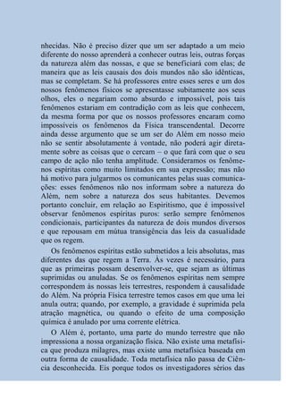nhecidas. Não é preciso dizer que um ser adaptado a um meio
diferente do nosso aprenderá a conhecer outras leis, outras forças
da natureza além das nossas, e que se beneficiará com elas; de
maneira que as leis causais dos dois mundos não são idênticas,
mas se completam. Se há professores entre esses seres e um dos
nossos fenômenos físicos se apresentasse subitamente aos seus
olhos, eles o negariam como absurdo e impossível, pois tais
fenômenos estariam em contradição com as leis que conhecem,
da mesma forma por que os nossos professores encaram como
impossíveis os fenômenos da Física transcendental. Decorre
ainda desse argumento que se um ser do Além em nosso meio
não se sentir absolutamente à vontade, não poderá agir direta-
mente sobre as coisas que o cercam – o que fará com que o seu
campo de ação não tenha amplitude. Consideramos os fenôme-
nos espíritas como muito limitados em sua expressão; mas não
há motivo para julgarmos os comunicantes pelas suas comunica-
ções: esses fenômenos não nos informam sobre a natureza do
Além, nem sobre a natureza dos seus habitantes. Devemos
portanto concluir, em relação ao Espiritismo, que é impossível
observar fenômenos espíritas puros: serão sempre fenômenos
condicionais, participantes da natureza de dois mundos diversos
e que repousam em mútua transigência das leis da casualidade
que os regem.
    Os fenômenos espíritas estão submetidos a leis absolutas, mas
diferentes das que regem a Terra. Às vezes é necessário, para
que as primeiras possam desenvolver-se, que sejam as últimas
suprimidas ou anuladas. Se os fenômenos espíritas nem sempre
correspondem às nossas leis terrestres, respondem à causalidade
do Além. Na própria Física terrestre temos casos em que uma lei
anula outra; quando, por exemplo, a gravidade é suprimida pela
atração magnética, ou quando o efeito de uma composição
química é anulado por uma corrente elétrica.
    O Além é, portanto, uma parte do mundo terrestre que não
impressiona a nossa organização física. Não existe uma metafísi-
ca que produza milagres, mas existe uma metafísica baseada em
outra forma de causalidade. Toda metafísica não passa de Ciên-
cia desconhecida. Eis porque todos os investigadores sérios das
 