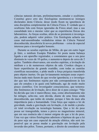 ciências naturais deviam, preliminarmente, estudar o ocultismo.
Constitui grave erro dos fisiologistas mostrarem-se inimigos
declarados desta Ciência; desse modo ficam na ignorância de
uma disciplina complementar da Ciência Física. É verdade que o
ocultismo lida com forças ignoradas da Física atual; mas a sua
causalidade tem o mesmo valor que as experiências físicas dos
laboratórios. As forças ocultas, além de se prestarem à investiga-
ção, podem adquirir valor prático. Um fisiologista acharia nas
casas mal-assombradas verdadeiras minas de Ciência Natural
desconhecida; descobriria lá novos problemas – coisa de especial
interesse para o investigador honesto.
    Durante as sessões espíritas de Milão, de que em outro lugar
já falei, a médium Eusápia Paladino foi posta numa balança
ligada a um aparelho registrador, e constatamos que o seu peso
diminuía às vezes de 10 quilos, e aumentava depois de cerca de 2
quilos. Também observamos, em sessões espíritas, a levitação do
médium e a de numerosos objetos da sala. Crookes chegou a
fazer experiências de grande exatidão, com todas as cautelas
científicas necessárias, e pôde medir a força psíquica transferida
para objetos inertes. Os que levianamente motejam essas experi-
ências nada mais fazem do que revelar ignorância; e o investiga-
dor que tais fenômenos rejeita por não corresponderem às leis
que ele estudou e às quais está habituado, age de modo muito
pouco científico. Um investigador consciencioso, que testemu-
nhe fenômenos de levitação, deve dizer de si para consigo: “Não
há dúvida que isto é maravilhoso; mas, como absolutamente não
há milagre, acho-me, sem dúvida, diante de uma força ainda
desconhecida, que tenho de estudar, porque é fato da mais alta
importância para a humanidade. Uma força que supera a lei de
gravidade, muda a gravitação em levitação, é de molde a produ-
zir total revolução na tecnologia humana. Que a lei do peso
possa ser transgredida, temos a prova no magnetismo mineral,
que em sua essência não é menor enigma do que a lei do peso.
Uma vez que vários fisiologistas admitem a hipótese de que a lei
do peso seja um caso especial da atração elétrica, não será im-
possível que se possa mudar a gravitação em levitação pela
inversão dos pólos. Temos, portanto, o direito de considerar reais
 