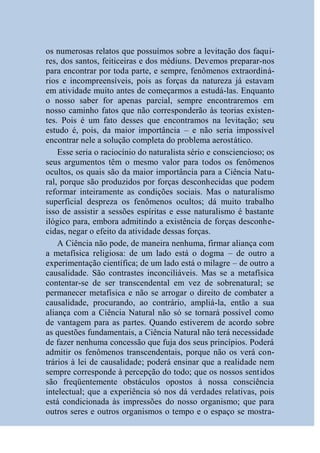 os numerosas relatos que possuímos sobre a levitação dos faqui-
res, dos santos, feiticeiras e dos médiuns. Devemos preparar-nos
para encontrar por toda parte, e sempre, fenômenos extraordiná-
rios e incompreensíveis, pois as forças da natureza já estavam
em atividade muito antes de começarmos a estudá-las. Enquanto
o nosso saber for apenas parcial, sempre encontraremos em
nosso caminho fatos que não corresponderão às teorias existen-
tes. Pois é um fato desses que encontramos na levitação; seu
estudo é, pois, da maior importância – e não seria impossível
encontrar nele a solução completa do problema aerostático.
    Esse seria o raciocínio do naturalista sério e consciencioso; os
seus argumentos têm o mesmo valor para todos os fenômenos
ocultos, os quais são da maior importância para a Ciência Natu-
ral, porque são produzidos por forças desconhecidas que podem
reformar inteiramente as condições sociais. Mas o naturalismo
superficial despreza os fenômenos ocultos; dá muito trabalho
isso de assistir a sessões espíritas e esse naturalismo é bastante
ilógico para, embora admitindo a existência de forças desconhe-
cidas, negar o efeito da atividade dessas forças.
    A Ciência não pode, de maneira nenhuma, firmar aliança com
a metafísica religiosa: de um lado está o dogma – de outro a
experimentação científica; de um lado está o milagre – de outro a
causalidade. São contrastes inconciliáveis. Mas se a metafísica
contentar-se de ser transcendental em vez de sobrenatural; se
permanecer metafísica e não se arrogar o direito de combater a
causalidade, procurando, ao contrário, ampliá-la, então a sua
aliança com a Ciência Natural não só se tornará possível como
de vantagem para as partes. Quando estiverem de acordo sobre
as questões fundamentais, a Ciência Natural não terá necessidade
de fazer nenhuma concessão que fuja dos seus princípios. Poderá
admitir os fenômenos transcendentais, porque não os verá con-
trários à lei de causalidade; poderá ensinar que a realidade nem
sempre corresponde à percepção do todo; que os nossos sentidos
são freqüentemente obstáculos opostos à nossa consciência
intelectual; que a experiência só nos dá verdades relativas, pois
está condicionada às impressões do nosso organismo; que para
outros seres e outros organismos o tempo e o espaço se mostra-
 