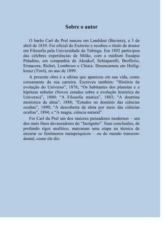Sobre o autor

   O barão Carl du Prel nasceu em Landshut (Baviera), a 3 de
abril de 1839. Foi oficial do Exército e recebeu o título de doutor
em Filosofia pela Universidade da Tubinga. Em 1892 participou
das célebres experiências de Milão, com a médium Eusápia
Paladino, em companhia de Aksakof, Schiaparelli, Brofferio,
Ermacora, Richet, Lombroso e Chiaia. Desencarnou em Heilig-
kreuz (Tirol), no ano de 1899.
   A presente obra é a ultima que apareceu em sua vida, como
coroamento da sua carreira. Escreveu também: “História da
evolução do Universo”, 1876; “Os habitantes dos planetas e a
hipótese nebular (Novos estudos sobre a evolução histórica do
Universo)”, 1880; “A Filosofia mística”, 1883; “A doutrina
monística da alma”, 1888; “Estudos no domínio das ciências
ocultas”, 1890; “A descoberta da alma por meio das ciências
ocultas”, 1894; e “A magia, ciência natural”.
   Foi Carl du Prel um dos maiores pensadores modernos – um
dos mais finos devassadores do “Incógnito”. Suas conclusões, de
profundo rigor analítico, marcaram uma etapa na técnica de
encarar os fenômenos metapsíquicos – ou do mundo transcen-
dental, como ele diz.
 