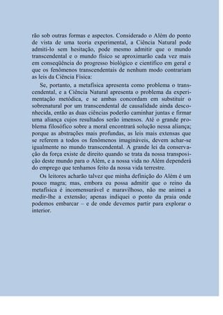 rão sob outras formas e aspectos. Considerado o Além do ponto
de vista de uma teoria experimental, a Ciência Natural pode
admiti-lo sem hesitação, pode mesmo admitir que o mundo
transcendental e o mundo físico se aproximarão cada vez mais
em conseqüência do progresso biológico e científico em geral e
que os fenômenos transcendentais de nenhum modo contrariam
as leis da Ciência Física:
    Se, portanto, a metafísica apresenta como problema o trans-
cendental, e a Ciência Natural apresenta o problema da experi-
mentação metódica, e se ambas concordam em substituir o
sobrenatural por um transcendental de causalidade ainda desco-
nhecida, então as duas ciências poderão caminhar juntas e firmar
uma aliança cujos resultados serão imensos. Até o grande pro-
blema filosófico sobre a moral encontrará solução nessa aliança;
porque as abstrações mais profundas, as leis mais extensas que
se referem a todos os fenômenos imagináveis, devem achar-se
igualmente no mundo transcendental. A grande lei da conserva-
ção da força existe de direito quando se trata da nossa transposi-
ção deste mundo para o Além, e a nossa vida no Além dependerá
do emprego que tenhamos feito da nossa vida terrestre.
    Os leitores acharão talvez que minha definição do Além é um
pouco magra; mas, embora eu possa admitir que o reino da
metafísica é incomensurável e maravilhoso, não me animei a
medir-lhe a extensão; apenas indiquei o ponto da praia onde
podemos embarcar – e de onde devemos partir para explorar o
interior.
 