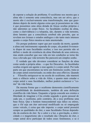 de esperar a solução do problema. O ocultismo nos mostra que a
alma não é somente uma consciência, mas um ser ativo, que a
morte não é exclusivamente uma transformação, mas que guar-
damos depois da morte alguma coisa que já possuíamos na vida;
é que possuímos uma alma dotada de forças ocultas próprias e
não aderentes ao corpo físico. As faculdades ocultas da alma,
como a clarividência e a telepatia, são, durante a vida terrestre,
dons latentes que a consciência cerebral não percebe, que se
revelam nos êxtases e estados análogos e são tanto mais intensos
quanto o corpo físico mostra-se mais anestesiado.
    Eis porque podemos supor que por ocasião da morte, quando
a alma está inteiramente separada do corpo, ela poderá livremen-
te dispor de suas faculdades ocultas; e isso nos permite não só
definir o modo de existência da alma libertada de seus entraves,
mas ainda conceber que sua vida em tais condições se torne tão
rica e elevada que vida terrestre lhe parecerá um simples sonho.
    É verdade que não devemos considerar as funções da alma
como sendo a própria alma – o que fez Descartes. As faculdades
ocultas exigem um agente e esse agente é o corpo astral. Por toda
parte em que encontramos na terra um fenômeno oculto, trata-se
do corpo astral exteriorizado; ou então dos seus eflúvios. Quando
a Filosofia enriquecer-se na escola do ocultismo, não manterá
mais o silêncio sobre a vida do Além, e quanto mais estudar o
corpo astral e suas faculdades, melhor poderá esclarecer o “co-
mo” da vida futura.
    Da mesma forma que o ocultismo demonstra cientificamente
a possibilidade do desdobramento, também dá uma definição
científica da vida futura. Enquanto a Igreja concede aos crentes a
liberdade de imaginar o Céu cristão segundo o gosto pessoal de
cada um, o ocultismo, pelo contrário, dá a esse problema uma
base física. Que o homem transcendental seja ódico ou etéreo,
que o Od seja um éter universal modificado ou só empregado
como veículo, é coisa que não importa: o corpo astral possuirá
sempre as qualidades do éter, e suas faculdades físicas depende-
rão da essência do éter. Se o calor e a luz, a gravitação, a eletri-
cidade e o magnetismo são o resultado das vibrações do éter, o
corpo astral deve participar de todos esses fenômenos; e se é
 