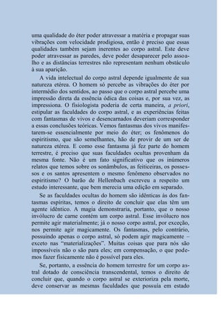 uma qualidade do éter poder atravessar a matéria e propagar suas
vibrações com velocidade prodigiosa, então é preciso que essas
qualidades também sejam inerentes ao corpo astral. Este deve
poder atravessar as paredes, deve poder desaparecer pelo assoa-
lho e as distâncias terrestres não representam nenhum obstáculo
à sua aparição.
    A vida intelectual do corpo astral depende igualmente de sua
natureza etérea. O homem só percebe as vibrações do éter por
intermédio dos sentidos, ao passo que o corpo astral percebe uma
impressão direta da essência ódica das coisas e, por sua vez, as
impressiona. O fisiologista poderia de certa maneira, a priori,
estipular as faculdades do corpo astral, e as experiências feitas
com fantasmas de vivos e desencarnados deveriam corresponder
a essas conclusões teóricas. Vemos fantasmas dos vivos manifes-
tarem-se essencialmente por meio do éter; os fenômenos do
espiritismo, que são semelhantes, hão de provir de um ser de
natureza etérea. E como esse fantasma já fez parte do homem
terrestre, é preciso que suas faculdades ocultas provenham da
mesma fonte. Não é um fato significativo que os inúmeros
relatos que temos sobre os sonâmbulos, as feiticeiras, os posses-
sos e os santos apresentem o mesmo fenômeno observados no
espiritismo? O barão de Hellenbach escreveu a respeito um
estudo interessante, que bem merecia uma edição em separado.
    Se as faculdades ocultas do homem são idênticas às dos fan-
tasmas espíritas, temos o direito de concluir que elas têm um
agente idêntico. A magia demonstraria, portanto, que o nosso
invólucro de carne contém um corpo astral. Esse invólucro nos
permite agir materialmente; já o nosso corpo astral, por exceção,
nos permite agir magicamente. Os fantasmas, pelo contrário,
possuindo apenas o corpo astral, só podem agir magicamente –
exceto nas “materializações”. Muitas coisas que para nós são
impossíveis não o são para eles; em compensação, o que pode-
mos fazer fisicamente não é possível para eles.
    Se, portanto, a essência do homem terrestre for um corpo as-
tral dotado de consciência transcendental, temos o direito de
concluir que, quando o corpo astral se exterioriza pela morte,
deve conservar as mesmas faculdades que possuía em estado
 