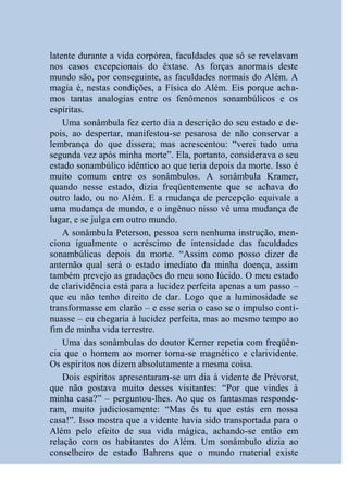 latente durante a vida corpórea, faculdades que só se revelavam
nos casos excepcionais do êxtase. As forças anormais deste
mundo são, por conseguinte, as faculdades normais do Além. A
magia é, nestas condições, a Física do Além. Eis porque acha-
mos tantas analogias entre os fenômenos sonambúlicos e os
espíritas.
    Uma sonâmbula fez certo dia a descrição do seu estado e de-
pois, ao despertar, manifestou-se pesarosa de não conservar a
lembrança do que dissera; mas acrescentou: “verei tudo uma
segunda vez após minha morte”. Ela, portanto, considerava o seu
estado sonambúlico idêntico ao que teria depois da morte. Isso é
muito comum entre os sonâmbulos. A sonâmbula Kramer,
quando nesse estado, dizia freqüentemente que se achava do
outro lado, ou no Além. E a mudança de percepção equivale a
uma mudança de mundo, e o ingênuo nisso vê uma mudança de
lugar, e se julga em outro mundo.
    A sonâmbula Peterson, pessoa sem nenhuma instrução, men-
ciona igualmente o acréscimo de intensidade das faculdades
sonambúlicas depois da morte. “Assim como posso dizer de
antemão qual será o estado imediato da minha doença, assim
também prevejo as gradações do meu sono lúcido. O meu estado
de clarividência está para a lucidez perfeita apenas a um passo –
que eu não tenho direito de dar. Logo que a luminosidade se
transformasse em clarão – e esse seria o caso se o impulso conti-
nuasse – eu chegaria à lucidez perfeita, mas ao mesmo tempo ao
fim de minha vida terrestre.
    Uma das sonâmbulas do doutor Kerner repetia com freqüên-
cia que o homem ao morrer torna-se magnético e clarividente.
Os espíritos nos dizem absolutamente a mesma coisa.
    Dois espíritos apresentaram-se um dia à vidente de Prévorst,
que não gostava muito desses visitantes: “Por que vindes à
minha casa?” – perguntou-lhes. Ao que os fantasmas responde-
ram, muito judiciosamente: “Mas és tu que estás em nossa
casa!”. Isso mostra que a vidente havia sido transportada para o
Além pelo efeito de sua vida mágica, achando-se então em
relação com os habitantes do Além. Um sonâmbulo dizia ao
conselheiro de estado Bahrens que o mundo material existe
 