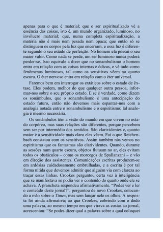 apenas para o que é material; que o ser espiritualizado vê a
essência das coisas, isto é, um mundo organizado, luminoso, no
invólucro material; que, numa completa espiritualização, a
matéria não é mais nem pesada nem opaca; que então só se
distinguem os corpos pela luz que encerram, e essa luz é diferen-
te segundo o seu estado de perfeição. No homem ela possui o seu
maior valor. Como nada se perde, um ser luminoso nunca poderá
perder-se. Isso equivale a dizer que no sonambulismo o homem
entra em relação com as coisas internas e ódicas, e vê tudo como
fenômenos luminosos, tal como os sensitivos vêem no quarto
escuro. O éter nervoso entra em relação com o éter universal.
    Faremos bem em interrogar os extáticos sobre o estado de êx-
tase. Eles podem, melhor do que qualquer outra pessoa, infor-
mar-nos sobre o seu próprio estado. E se é verdade, como dizem
os sonâmbulos, que o sonambulismo é uma antecipação do
estado futuro, então não devemos mais espantar-nos com a
analogia notada entre o sonambulismo e o espiritismo; tal analo-
gia é mesmo necessária.
    Os sonâmbulos têm a visão do mundo em que vivem no esta-
do corpóreo, mas suas relações são diferentes, porque percebem
sem ser por intermédio dos sentidos. São clarividentes e, quanto
maior é a sensitividade mais claro eles vêem. Foi o que Reichen-
bach constatou com os sensitivos. Assim também nós vemos no
espiritismo que os fantasmas são clarividentes. Quando, durante
as sessões num quarto escuro, objetos flutuam no ar, eles evitam
todos os obstáculos – como os morcegos de Spallanzani – e vão
em direção dos assistentes. Comunicações escritas produzem-se
em ardósias cuidadosamente embrulhadas, e a escrita é por tal
forma nítida que devemos admitir que alguém via com clareza ao
traçar essas linhas. Crookes perguntou certa vez à inteligência
que se manifestava se podia ver o conteúdo do quarto onde ele se
achava. A prancheta respondeu afirmativamente. “Podes ver e ler
o conteúdo deste jornal?”, perguntou de novo Crookes, colocan-
do a mão sobre o Times, mas sem lançar nele os olhos. A respos-
ta foi ainda afirmativa; ao que Crookes, cobrindo com o dedo
uma palavra, ao mesmo tempo em que virava as costas ao jornal,
acrescentou: “Se podes dizer qual a palavra sobre a qual coloquei
 