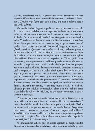 o dedo, acreditarei em ti.” A prancheta traçou lentamente e com
alguma dificuldade, mas muito distintamente, a palavra “howe-
ver''. Crookes verificou que, com efeito, era essa a palavra que o
seu dedo cobrira.
    Os sonâmbulos chegam a pedir o escuro quando se trata de
ler as cartas escondidas, e essa experiência daria melhores resul-
tados se não se cometesse o erro de dobrar a carta no envelope
fechado. Se uma carta dobrada fosse fotografada por meio dos
raios X, teríamos as letras a torto e a direito, e como os sonâm-
bulos lêem por meio certos raios análogos, parece-nos que só
podem ler corretamente se não houver dobragem, ou superposi-
ção de escritas. Quando, nas sessões espíritas, pedimos que nos
toquem a mão ou a fronte, sentimos o toque exatamente no lugar
indicado e sem nenhuma hesitação, mesmo na mais completa
obscuridade. Durante uma sessão espírita em Viena, pedi men-
talmente que me puxassem a orelha esquerda, e como não sentis-
se nada, que puxassem o nariz; nada ainda; pedi então que pu-
xassem a orelha direita. Puxaram-me então consecutivamente a
orelha esquerda, o nariz e a orelha direita, sem hesitação e com a
segurança de uma pessoa que está vendo claro. Esse caso ainda
prova que os espíritos, como os sonâmbulos, são clarividentes e
capazes da transmissão do pensamento. O pequeno sonâmbulo
Richard contou um dia o sonho no qual seu irmãozinho estava
imerso naquele momento, e durante outra sessão o espírito,
olhando para o médium adormecido, disse que ele sonhava estar
a caminho da África. O médium, ao despertar, constatou a exati-
dão da observação.
    Possuem, portanto, os sonâmbulos, como os fantasmas, o sex-
to sentido – o sentido ódico – e, como se dá com os sensitivos, é
essa a faculdade que decide sobre a simpatia e a antipatia. Todos
mostram antipatia por certos metais; os sonâmbulos não gostam
que outras pessoas os toquem, só o seu magnetizador lhes é
simpático. O mesmo se dá com os fantasmas. A primeira palavra
que Cristo dirigiu a Maria Madalena, ao aparecer-lhe depois da
ressurreição, foi: “Não me toque.”
    O intercambio ódico, que se opera quando o magnetizador
hipnotiza o sonâmbulo, estabelece entre eles uma relação graças
 