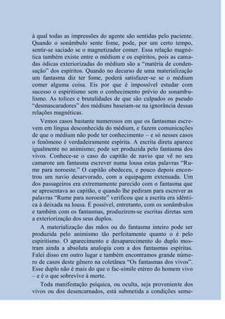à qual todas as impressões do agente são sentidas pelo paciente.
Quando o sonâmbulo sente fome, pode, por um certo tempo,
sentir-se saciado se o magnetizador comer. Essa relação magné-
tica também existe entre o médium e os espíritos, pois as cama-
das ódicas exteriorizadas do médium são a “matéria de conden-
sação” dos espíritos. Quando no decurso de uma materialização
um fantasma diz ter fome, poderá satisfazer-se se o médium
comer alguma coisa. Eis por que é impossível estudar com
sucesso o espiritismo sem o conhecimento prévio do sonambu-
lismo. As tolices e brutalidades de que são culpados os pseudo
“desmascaradores” dos médiuns baseiam-se na ignorância dessas
relações magnéticas.
    Vemos casos bastante numerosos em que os fantasmas escre-
vem em língua desconhecida do médium, e fazem comunicações
de que o médium não pode ter conhecimento – e só nesses casos
o fenômeno é verdadeiramente espírita. A escrita direta aparece
igualmente no animismo; pode ser produzida pelo fantasma dos
vivos. Conhece-se o caso do capitão de navio que vê no seu
camarote um fantasma escrever numa lousa estas palavras “Ru-
me para noroeste.” O capitão obedeceu, e pouco depois encon-
trou um navio desarvorado, com a equipagem extenuada. Um
dos passageiros era extremamente parecido com o fantasma que
se apresentava ao capitão, e quando lhe pediram para escrever as
palavras “Rume para noroeste” verificou que a escrita era idênti-
ca à deixada na lousa. É possível, entretanto, com os sonâmbulos
e também com os fantasmas, produzirem-se escritas diretas sem
a exteriorização dos seus duplos.
    A materialização das mãos ou do fantasma inteiro pode ser
produzida pelo animismo tão perfeitamente quanto o é pelo
espiritismo. O aparecimento e desaparecimento do duplo mos-
tram ainda a absoluta analogia com a dos fantasmas espíritas.
Falei disso em outro lugar e também encontramos grande núme-
ro de casos deste gênero na coletânea “Os fantasmas dos vivos”.
Esse duplo não é mais do que o fac-símile etéreo do homem vivo
– e é o que sobrevive à morte.
    Toda manifestação psíquica, ou oculta, seja proveniente dos
vivos ou dos desencarnados, está submetida a condições seme-
 
