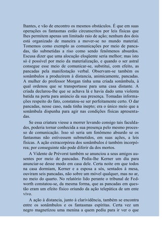 lhantes, e vão de encontro os mesmos obstáculos. É que em suas
operações os fantasmas estão circunscritos por leis físicas que
lhes permitem apenas um limitado raio de ação; nenhum dos dois
está organizado de maneira a mover-se no mundo material.
Tomemos como exemplo as comunicações por meio de panca-
das, tão submetidas a riso como sendo fenômenos absurdos.
Escusa dizer que uma alocução eloqüente seria melhor; mas isto
só é possível por meio da materialização, e quando o ser astral
consegue esse meio de comunicar-se, substitui, com efeito, as
pancadas pela manifestação verbal. Observam-se também os
sonâmbulos a produzirem à distancia, animicamente, pancadas.
A mulher do professor Morgan tinha uma criada sonâmbula, à
qual ordenou que se transportasse para uma casa distante. A
criada declarou-lhe que se achava lá e havia dado uma violenta
batida na porta para anúncio da sua presença. Tomadas informa-
ções respeito do fato, constatou-se ser perfeitamente certo. O dar
pancadas, nesse caso, nada tinha inepto; era o único meio que a
sonâmbula dispunha para agir nas condições físicas apresenta-
das.
    Se essa criatura viesse a morrer levando consigo tais faculda-
des, poderia tornar conhecida a sua presença pelo mesmo proces-
so de comunicação. Isso só seria um fenômeno absurdo se os
fantasmas não estivessem submetidos, em suas ações, a leis
físicas. A ação extracorpórea dos sonâmbulos é também incorpó-
rea; por conseguinte não pode diferir da dos mortos.
    A Vidente de Prévorst também se anunciou a seus amigos au-
sentes por meio de pancadas. Pedia-lhe Kerner um dia para
anunciar-se desse modo em casa dele. Certa noite em que todos
na casa dormiam, Kerner e a esposa a sós, sentados à mesa,
ouviram seis pancadas, não sobre um móvel qualquer, mas no ar,
no meio do quarto. No relatório lido perante o tribunal de Fed-
worth constatou-se, da mesma forma, que as pancadas em ques-
tão eram um efeito físico oriundo da ação telepática de um ente
vivo.
    A ação à distancia, junto à clarividência, também se encontra
entre os sonâmbulos e os fantasmas espíritas. Certa vez um
negro magnetizou uma menina a quem pediu para ir ver o que
 