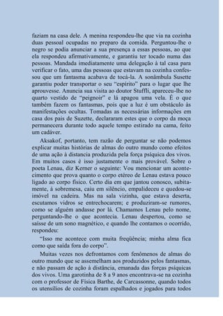 faziam na casa dele. A menina respondeu-lhe que via na cozinha
duas pessoal ocupadas no preparo da comida. Perguntou-lhe o
negro se podia anunciar a sua presença a essas pessoas, ao que
ela respondeu afirmativamente, e garantiu ter tocado numa das
pessoas. Mandada imediatamente uma delegação à tal casa para
verificar o fato, uma das pessoas que estavam na cozinha confes-
sou que um fantasma acabava de tocá-la. A sonâmbula Susette
garantiu poder transportar o seu “espírito” para o lugar que lhe
aprouvesse. Anuncia sua visita ao doutor Stuffli, apareceu-lhe no
quarto vestido de “peignoir” e lá apagou uma vela. É o que
também fazem os fantasmas, pois que a luz é um obstáculo às
manifestações ocultas. Tomadas as necessárias informações em
casa dos pais de Suzette, declararam estes que o corpo da moça
permanecera durante todo aquele tempo estirado na cama, feito
um cadáver.
    Aksakof, portanto, tem razão de perguntar se não podemos
explicar muitas histórias de almas do outro mundo como efeitos
de uma ação à distancia produzida pela força psíquica dos vivos.
Em muitos casos é isso justamente o mais provável. Sobre o
poeta Lenau, diz Kerner o seguinte: Vou mencionar um aconte-
cimento que prova quanto o corpo etéreo de Lenau estava pouco
ligado ao corpo físico. Certo dia em que jantou conosco, subita-
mente, à sobremesa, caiu em silêncio, empalideceu e quedou-se
imóvel na cadeira. Mas na sala vizinha, que estava deserta,
escutamos vidros se entrechocarem; e produziram-se rumores,
como se alguém andasse por lá. Chamamos Lenau pelo nome,
perguntando-lhe o que acontecia. Lenau despertou, como se
saísse de um sono magnético, e quando lhe contamos o ocorrido,
respondeu:
    “Isso me acontece com muita freqüência; minha alma fica
como que saída fora do corpo”.
    Muitas vezes nos defrontamos com fenômenos de almas do
outro mundo que se assemelham aos produzidos pelos fantasmas,
e não passam de ação à distância, emanada das forças psíquicas
dos vivos. Uma garotinha de 8 a 9 anos encontrava-se na cozinha
com o professor de Física Barthe, de Carcassonne, quando todos
os utensílios de cozinha foram espalhados e jogados para todos
 