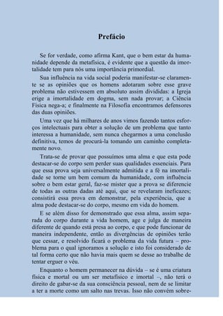 Prefácio

    Se for verdade, como afirma Kant, que o bem estar da huma-
nidade depende da metafísica, é evidente que a questão da imor-
talidade tem para nós uma importância primordial.
    Sua influência na vida social poderia manifestar-se claramen-
te se as opiniões que os homens adotaram sobre esse grave
problema não estivessem em absoluto assim divididas: a Igreja
erige a imortalidade em dogma, sem nada provar; a Ciência
Física nega-a; e finalmente na Filosofia encontramos defensores
das duas opiniões.
    Uma vez que há milhares de anos vimos fazendo tantos esfor-
ços intelectuais para obter a solução de um problema que tanto
interessa a humanidade, sem nunca chegarmos a uma conclusão
definitiva, temos de procurá-la tomando um caminho completa-
mente novo.
    Trata-se de provar que possuímos uma alma e que esta pode
destacar-se do corpo sem perder suas qualidades essenciais. Para
que essa prova seja universalmente admitida e a fé na imortali-
dade se torne um bem comum da humanidade, com influência
sobre o bem estar geral, faz-se mister que a prova se diferencie
de todas as outras dadas até aqui, que se revelaram ineficazes;
consistirá essa prova em demonstrar, pela experiência, que a
alma pode destacar-se do corpo, mesmo em vida do homem.
    E se além disso for demonstrado que essa alma, assim sepa-
rada do corpo durante a vida homem, age e julga de maneira
diferente de quando está presa ao corpo, e que pode funcionar de
maneira independente, então as divergências de opiniões terão
que cessar, e resolvido ficará o problema da vida futura – pro-
blema para o qual ignoramos a solução e isto foi considerado de
tal forma certo que não havia mais quem se desse ao trabalhe de
tentar erguer o véu.
    Enquanto o homem permanecer na dúvida – se é uma criatura
física e mortal ou um ser metafísico e imortal –, não terá o
direito de gabar-se da sua consciência pessoal, nem de se limitar
a ter a morte como um salto nas trevas. Isso não convém sobre-
 