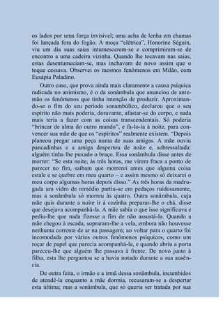 os lados por uma força invisível; uma acha de lenha em chamas
foi lançada fora do fogão. A moça “elétrica”, Honorine Séguin,
viu um dia suas saias intumescerem-se e comprimirem-se de
encontro a uma cadeira vizinha. Quando lhe tocavam nas saias,
estas desentumeciam-se, mas inchavam de novo assim que o
toque cessava. Observei os mesmos fenômenos em Milão, com
Eusápia Paladino.
    Outro caso, que prova ainda mais claramente a causa psíquica
radicada no animismo, é o da sonâmbula que anunciou de ante-
mão os fenômenos que tinha intenção de produzir. Aproximan-
do-se o fim do seu período sonambúlico, declarou que o seu
espírito não mais poderia, doravante, afastar-se do corpo, e nada
mais teria a fazer com as coisas transcendentais. Só poderia
“brincar de alma do outro mundo”, e fa-lo-ia à noite, para con-
vencer sua mãe de que os “espíritos” realmente existem. “Depois
planeou pregar uma peça numa de suas amigas. A mãe ouviu
pancadinhas e a amiga despertou de noite e, sobressaltada:
alguém tinha lhe puxado o braço. Essa sonâmbula disse antes de
morrer: “Se esta noite, às três horas, me virem fraca a ponto de
parecer no fim, saibam que morrerei antes que alguma coisa
estale e se quebre em meu quarto – e assim mesmo só deixarei o
meu corpo algumas horas depois disso.” Às três horas da madru-
gada um vidro de remédio partiu-se em pedaços ruidosamente,
mas a sonâmbula só morreu às quatro. Outra sonâmbula, cuja
mãe quis durante a noite ir à cozinha preparar-lhe o chá, disse
que desejava acompanhá-la. A mãe sabia o que isso significava e
pediu-lhe que nada fizesse a fim de não assustá-la. Quando a
mãe chegou à escada, sopraram-lhe a vela, embora não houvesse
nenhuma corrente de ar na passagem; ao voltar para o quarto foi
incomodada por vários outros fenômenos psíquicos, como um
roçar de papel que parecia acompanhá-la, e quando abriu a porta
pareceu-lhe que alguém lhe passava à frente. De novo junto à
filha, esta lhe perguntou se a havia notado durante a sua ausên-
cia.
    De outra feita, o irmão e a irmã dessa sonâmbula, incumbidos
de atendê-la enquanto a mãe dormia, recusaram-se a despertar
esta última; mas a sonâmbula, que só queria ser tratada por sua
 