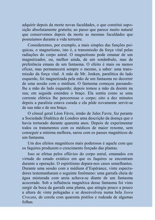 adquirir depois da morte novas faculdades, o que constitui supo-
sição absolutamente gratuita; ao passo que parece muito natural
que conservemos depois da morte as mesmas faculdades que
possuíamos durante a vida terrestre.
    Consideremos, por exemplo, a mais simples das funções psí-
quicas, o magnetismo, isto é, a transmissão da força vital pelas
radiações do corpo astral. O magnetismo pode emanar de um
magnetizador, ou, melhor ainda, de um sonâmbulo, mas de
preferência emana de um fantasma. O efeito é mais ou menos
eficaz, mas permanecerá sempre o mesmo, a saber: uma trans-
missão da força vital. A mãe de Mr. Jenken, paralítica do lado
esquerdo, foi magnetizada pela mão de um fantasma no decorrer
de uma sessão com o médium. O fantasma começou passando-
lhe a mão do lado esquerdo; depois tomou a mão da doente na
sua; em seguida estendeu o braço. Ela sentiu como se uma
corrente elétrica lhe percorresse o corpo; oito a dez minutos
depois a paralisia estava curada e ela pôde novamente servir-se
de sua mão e de seu braço.
    O cônsul geral Léon Fávre, irmão de Jules Favre, fez perante
a Sociedade Dialética de Londres uma descrição da doença que o
havia torturado durante quarenta anos. Depois de experimentar
todos os tratamentos com os médicos de maior renome, sem
conseguir a mínima melhora, sarou com os passes magnéticos de
um fantasma.
    Um dos efeitos magnéticos mais poderosos é aquele com que
os faquires produzem o crescimento forçado das plantas.
    Isso se efetua pelos eflúvios do corpo astral, emanados em
virtude do estado extático em que os faquires se encontram
durante a operação. O espiritismo depara-nos casos semelhantes.
Durante uma sessão com a médium d’Espérance, vinte especta-
dores testemunharam o seguinte fenômeno: uma garrafa cheia de
água misturada com areia achava-se diante de um fantasma
acocorado. Sob a influência magnética desse fantasma foi visto
surgir da boca da garrafa uma planta, que atingiu pouco a pouco
a altura de vinte polegadas e se desenvolveu numa bela Ixora
Crocata, de corola com quarenta pistilos e rodeada de algumas
folhas.
 