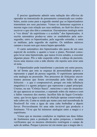 É preciso igualmente admitir uma radiação dos eflúvios do
operador na transmissão do pensamento comunicado aos sonâm-
bulos, assim como para a sugestão mental que os hipnotizadores
transmitem aos seus pacientes. Vemos os fantasmas seguirem a
mesma regra com relação aos seus médiuns, no fazê-los dizer ou
escrever o que eles têm a comunicar. Encontramos analogia entre
a “voz direta” do espiritismo e a ecolalia 2 dos hipnotizados. A
escrita automática produz-se entre os sonâmbulos pela auto-
sugestão; entre os hipnotizados, pela sugestão estranha; e entre
os médiuns, pela sugestão do espírito. Os médiuns músicos
cantam e tocam sem que nunca hajam aprendido.
    O canto automático dos hipnotizados não passa de um caso
especial da ecolalia; e quanto a tocar o piano, Peronnet conse-
guiu levar uma hipnotizada, que nunca tivera estudos, a executar
algumas peças. Pôs a mão esquerda sobre a cabeça da paciente,
tocou uma musica com a mão direita: ela repetiu sem errar uma
só nota.
    O hipnotizador pode transformar o paciente em outra pessoa,
de tal forma que esta se esqueça da personalidade própria e
represente o papel da pessoa sugerida. O espiritismo apresenta
esta analogia na possessão. Nos processos de feitiçarias encon-
tramos pessoas que foram envenenadas pelo hálito de uma
feiticeira – o que é compreensível, porque em toda influência
magnética é o agente psíquico que representa o papel principal.
Crusius, na sua “Crônica Sueca”, menciona o caso do assassina-
do que apareceu ao assassino, e soprando sobre ele matou-o com
o hálito venenoso dos mortos. Jacolliot fala do faquir Cowinda-
samy, que levou água a estado de ebulição apenas conservando a
mão sobre ela. Conta-se ainda que numa casa mal-assombrada de
Stockwell foi vista a água de uma cuba borbulhar e depois
ferver. Provavelmente foi uma mão invisível que produziu o
fenômeno. Vê-se que há inúmeras analogias entre a magia e o
espiritismo.
    Vimos que as mesmas condições se impõem nas duas linhas
de fenômenos para a produção de ações psíquicas, e também
verificamos que os mesmos obstáculos restringem o campo de
ação de ambas. Porque é preciso ter em mente que a magia não é,
 