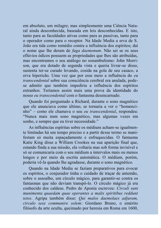 em absoluto, um milagre; mas simplesmente uma Ciência Natu-
ral ainda desconhecida, baseada em leis desconhecidas. E isto,
tanto para as faculdades ativas como para as passivas, tanto para
o operador como para o receptor. Na Idade Media a erva de S.
João era tida como remédio contra a influência dos espíritos; daí
o nome que lhe deram de fuga daemonum. Não sei se os seus
eflúvios ódìcos possuem as propriedades que lhes são atribuídas,
mas encontramos o seu análogo no sonambulismo: John Morri-
son, que era dotado de segunda vista e queria livrar-se disso,
sustenta ter-se curado levando, cosida na gola de seu casaco, a
erva hipericão. Uma vez que por esse meio a influência do eu
transcendental sobre sua consciência cerebral era anulada, pode-
se admitir que também impediria a influência dos espíritos
estranhos. Teríamos assim mais uma prova da identidade do
nosso eu transcendental com o fantasma desencarnado.
    Quando foi perguntado a Richard, durante o sono magnético
que ele anunciava como último, se tornaria a ver o “homenzi-
nho” – como ele chamava o seu eu transcendental, respondeu:
“Nunca mais num sono magnético, mas algumas vezes em
sonho, e sempre que eu tiver necessidade.”
    As influências espíritas sobre os médiuns acham-se igualmen-
te limitadas há um tempo preciso e a partir desse termo se mani-
festam só muita espaçadamente e enfraquecidas. O fantasma
Katie King disse a William Crookes na sua aparição final que,
estando finda a sua missão, ela voltaria mas sob forma invisível e
só se comunicaria com o seu médium a intervalos mais ou menos
longos e por meio da escrita automática. O médium, porém,
poderia vê-la quando lhe agradasse, durante o sono magnético.
    Quando na Idade Media se faziam preparativos para evocar
os espíritos, o conjurador tinha o cuidado de traçar de antemão,
sobre o assoalho, um círculo mágico, para garantir-se contra os
fantasmas que não deviam transpô-lo. O círculo mágico já era
conhecido dos caldeus. Pedro de Aponia escreveu: Circuli sunt
munimenta quaedam quae operantes a malis spiritibus reddunt
tetos. Agripa também disse: Qui malos daemolaes adjuram,
circulo sese communire solem: Giordano Bruno, o emérito
filósofo da arte oculta, queimado por heresia em Roma em 1600,
 