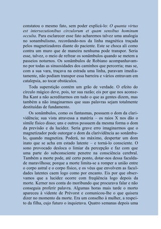 constatou o mesmo fato, sem poder explicá-lo: O quanta virtus
est intersecutionibus circulorum et quam sensibus hominum
occulta. Para esclarecer esse fato acharemos talvez uma analogia
no sonambulismo, recordando-nos da linha magnética traçada
pelos magnetizadores diante do paciente. Este se choca ali como
contra um muro que de maneira nenhuma pode transpor. Seria
esse, talvez, o meio de refrear os sonâmbulos quando se metem a
passeios noturnos. Os sonâmbulos de Robiano acompanhavam-
no por todas as sinuosidades dos caminhos que percorria; mas se,
com a sua vara, traçava na estrada uma linha, paravam imedia-
tamente, não podiam transpor essa barreira e vários entravam em
catalepsia, ao tocar obstáculos.
    Toda superstição contém um grão de verdade. O efeito do
círculo mágico deve, pois, ter sua razão; eis por que nos aconse-
lha Kant a não acreditarmos em tudo o que as gentes dizem, mas
também a não imaginarmos que suas palavras sejam totalmente
destituídas de fundamento.
    Os sonâmbulos, como os fantasmas, possuem o dom da clari-
vidência; sua vista atravessa a matéria – os raios X nos dão o
símile físico disso; uns e outros possuem da mesma forma o dom
da previsão e da lucidez. Seria grave erro imaginarmos que o
magnetizador pode outorgar o dom da clarividência ao sonâmbu-
lo, quando magnetiza. Poderá, no máximo, despertar um dom
inato que se acha em estado latente – e torná-lo consciente. O
sono provocado desloca o limiar da percepção e faz com que
uma parte do subconsciente penetre na consciência cerebral.
Também a morte pode, até certo ponto, dotar-nos dessa faculda-
de maravilhosa; porque a morte limita-se a romper a união entre
o corpo astral e o corpo físico, e os véus que envolvem as facul-
dades latentes caem logo como por encanto. Eis por que obser-
vamos que a lucidez ocorre com freqüência logo depois da
morte. Kerner nos conta do moribundo que procurava falar e não
conseguia proferir palavra. Algumas horas mais tarde o morto
apareceu à vidente de Prévorst e comunicou-lhe o que quisera
dizer no momento da morte. Era um conselho à mulher, a respei-
to da filha, cujo futuro o inquietava. Quatro semanas depois uma
 