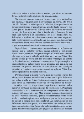 telha caiu sobre a cabeça dessa menina, que ficou seriamente
ferida, restabelecendo-se depois de uma operação.
    São comuns os casos em que a lucidez, e em geral as faculda-
des ocultas, se revelam com a aproximação da morte. Isto prova
que não é depois da morte que as adquirimos, mas que a morte as
torna mais intensas. O conselheiro de estado, barão Coussay, nos
conta que foi despertado na noite da morte de sua mãe pelo uivar
de um cão. Lançando um olhar à janela, viu o fantasma de sua
mãe, que morava a 30 quilômetros de lá se dirigia para ele.
Falou-lhe e predisse as coisas concernentes aos seus negócios,
tudo posteriormente confirmado. As faculdades ocultas não têm
necessidade de ser ensinadas aos sonâmbulos ou aos fantasmas –
o que prova serem inerentes à nossa natureza.
    O paralelismo constante entre os sonâmbulos e os fantasmas
mostra que é trabalho perdido querer estudar o espiritismo
isoladamente, como se faz quase sempre. O espiritismo sozinho
não nos pode dar a solução definitiva da vida no Além. Seu
estudo isolado pode até dar-nos uma falsa concepção do estado
de depois da morte, se não nos convencermos de que os espíritos
manifestantes se acham numa esfera estranha, em que, pela sua
natureza, só podem mover-se e comunicar-se em condições
especiais e restritas, e que a sua verdadeira vida no Além deve
ser completamente diferente da nossa.
    Devemos fazer a mesma reserva para as funções ocultas dos
vivos; essas funções também não podem bastar para informar-
nos sobre a vida no Além. Unicamente quando conjugamos as
duas séries de fenômenos é que eles se completam e se esclare-
cem reciprocamente. A quem quer experimentar, torna-se indis-
pensável conhecer as duas espécies de fenômenos. A Psicologia
transcendental e a transcendente se completam; entre elas só
existem diferenças de grau. Mas, mesmo quando estudássemos
as duas espécies reunidas, jamais conheceríamos outra coisa
senão o modo de agir de uma inteligência que sai do seu elemen-
to natural e penetra num meio material. As experiências só nos
informam sobre esse ponto, e as conclusões que delas podemos
tirar com relação à vida futura não valem mais do que as de um
peixe dotado de inteligência, que julgasse da natureza do homem
 