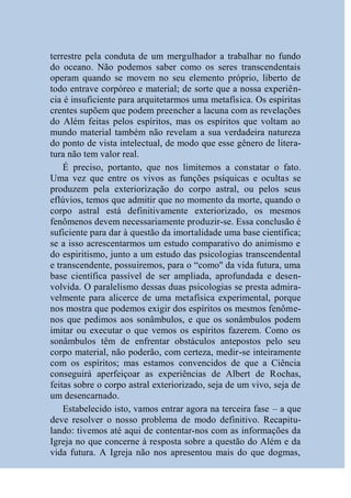 terrestre pela conduta de um mergulhador a trabalhar no fundo
do oceano. Não podemos saber como os seres transcendentais
operam quando se movem no seu elemento próprio, liberto de
todo entrave corpóreo e material; de sorte que a nossa experiên-
cia é insuficiente para arquitetarmos uma metafísica. Os espíritas
crentes supõem que podem preencher a lacuna com as revelações
do Além feitas pelos espíritos, mas os espíritos que voltam ao
mundo material também não revelam a sua verdadeira natureza
do ponto de vista intelectual, de modo que esse gênero de litera-
tura não tem valor real.
    É preciso, portanto, que nos limitemos a constatar o fato.
Uma vez que entre os vivos as funções psíquicas e ocultas se
produzem pela exteriorização do corpo astral, ou pelos seus
eflúvios, temos que admitir que no momento da morte, quando o
corpo astral está definitivamente exteriorizado, os mesmos
fenômenos devem necessariamente produzir-se. Essa conclusão é
suficiente para dar à questão da imortalidade uma base científica;
se a isso acrescentarmos um estudo comparativo do animismo e
do espiritismo, junto a um estudo das psicologias transcendental
e transcendente, possuiremos, para o “como'' da vida futura, uma
base científica passível de ser ampliada, aprofundada e desen-
volvida. O paralelismo dessas duas psicologias se presta admira-
velmente para alicerce de uma metafísica experimental, porque
nos mostra que podemos exigir dos espíritos os mesmos fenôme-
nos que pedimos aos sonâmbulos, e que os sonâmbulos podem
imitar ou executar o que vemos os espíritos fazerem. Como os
sonâmbulos têm de enfrentar obstáculos antepostos pelo seu
corpo material, não poderão, com certeza, medir-se inteiramente
com os espíritos; mas estamos convencidos de que a Ciência
conseguirá aperfeiçoar as experiências de Albert de Rochas,
feitas sobre o corpo astral exteriorizado, seja de um vivo, seja de
um desencarnado.
    Estabelecido isto, vamos entrar agora na terceira fase – a que
deve resolver o nosso problema de modo definitivo. Recapitu-
lando: tivemos até aqui de contentar-nos com as informações da
Igreja no que concerne à resposta sobre a questão do Além e da
vida futura. A Igreja não nos apresentou mais do que dogmas,
 