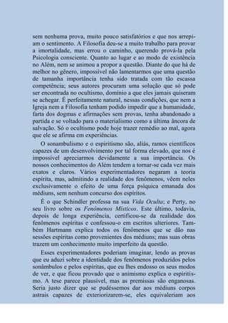 sem nenhuma prova, muito pouco satisfatórios e que nos arrepi-
am o sentimento. A Filosofia deu-se a muito trabalho para provar
a imortalidade, mas errou o caminho, querendo prová-la pela
Psicologia consciente. Quanto ao lugar e ao modo de existência
no Além, nem se animou a propor a questão. Diante do que há de
melhor no gênero, impossível não lamentarmos que uma questão
de tamanha importância tenha sido tratada com tão escassa
competência; seus autores procuram uma solução que só pode
ser encontrada no ocultismo, domínio a que eles jamais quiseram
se achegar. É perfeitamente natural, nessas condições, que nem a
Igreja nem a Filosofia tenham podido impedir que a humanidade,
farta dos dogmas e afirmações sem provas, tenha abandonado a
partida e se voltado para o materialismo como a última âncora de
salvação. Só o ocultismo pode hoje trazer remédio ao mal, agora
que ele se afirma em experiências.
    O sonambulismo e o espiritismo são, aliás, ramos científicos
capazes de um desenvolvimento por tal forma elevado, que nos é
impossível apreciarmos devidamente a sua importância. Os
nossos conhecimentos do Além tendem a tornar-se cada vez mais
exatos e claros. Vários experimentadores negaram a teoria
espírita, mas, admitindo a realidade dos fenômenos, vêem neles
exclusivamente o efeito de uma força psíquica emanada dos
médiuns, sem nenhum concurso dos espíritos.
    É o que Schindler professa na sua Vida Oculta; e Perty, no
seu livro sobre os Fenômenos Místicos. Este último, todavia,
depois de longa experiência, certificou-se da realidade dos
fenômenos espíritas e confessou-o em escritos ulteriores. Tam-
bém Hartmann explica todos os fenômenos que se dão nas
sessões espíritas como provenientes dos médiuns; mas suas obras
trazem um conhecimento muito imperfeito da questão.
    Esses experimentadores poderiam imaginar, lendo as provas
que eu aduzi sobre a identidade dos fenômenos produzidos pelos
sonâmbulos e pelos espíritas, que eu lhes endosso os seus modos
de ver, e que ficou provado que o animismo explica o espiritis-
mo. A tese parece plausível, mas as premissas são enganosas.
Seria justo dizer que se pudéssemos dar aos médiuns corpos
astrais capazes de exteriorizarem-se, eles equivaleriam aos
 