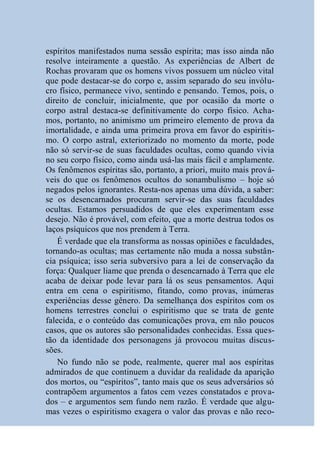 espíritos manifestados numa sessão espírita; mas isso ainda não
resolve inteiramente a questão. As experiências de Albert de
Rochas provaram que os homens vivos possuem um núcleo vital
que pode destacar-se do corpo e, assim separado do seu invólu-
cro físico, permanece vivo, sentindo e pensando. Temos, pois, o
direito de concluir, inicialmente, que por ocasião da morte o
corpo astral destaca-se definitivamente do corpo físico. Acha-
mos, portanto, no animismo um primeiro elemento de prova da
imortalidade, e ainda uma primeira prova em favor do espiritis-
mo. O corpo astral, exteriorizado no momento da morte, pode
não só servir-se de suas faculdades ocultas, como quando vivia
no seu corpo físico, como ainda usá-las mais fácil e amplamente.
Os fenômenos espíritas são, portanto, a priori, muito mais prová-
veis do que os fenômenos ocultos do sonambulismo – hoje só
negados pelos ignorantes. Resta-nos apenas uma dúvida, a saber:
se os desencarnados procuram servir-se das suas faculdades
ocultas. Estamos persuadidos de que eles experimentam esse
desejo. Não é provável, com efeito, que a morte destrua todos os
laços psíquicos que nos prendem à Terra.
    É verdade que ela transforma as nossas opiniões e faculdades,
tornando-as ocultas; mas certamente não muda a nossa substân-
cia psíquica; isso seria subversivo para a lei de conservação da
força: Qualquer liame que prenda o desencarnado à Terra que ele
acaba de deixar pode levar para lá os seus pensamentos. Aqui
entra em cena o espiritismo, fitando, como provas, inúmeras
experiências desse gênero. Da semelhança dos espíritos com os
homens terrestres conclui o espiritismo que se trata de gente
falecida, e o conteúdo das comunicações prova, em não poucos
casos, que os autores são personalidades conhecidas. Essa ques-
tão da identidade dos personagens já provocou muitas discus-
sões.
    No fundo não se pode, realmente, querer mal aos espíritas
admirados de que continuem a duvidar da realidade da aparição
dos mortos, ou “espíritos”, tanto mais que os seus adversários só
contrapõem argumentos a fatos cem vezes constatados e prova-
dos – e argumentos sem fundo nem razão. É verdade que algu-
mas vezes o espiritismo exagera o valor das provas e não reco-
 