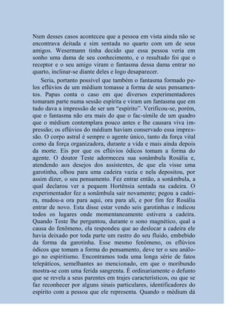 Num desses casos aconteceu que a pessoa em vista ainda não se
encontrava deitada e sim sentada no quarto com um de seus
amigos. Wesermann tinha decido que essa pessoa veria em
sonho uma dama de seu conhecimento, e o resultado foi que o
receptor e o seu amigo viram o fantasma dessa dama entrar no
quarto, inclinar-se diante deles e logo desaparecer.
    Seria, portanto possível que também o fantasma formado pe-
los eflúvios de um médium tomasse a forma de seus pensamen-
tos. Papus conta o caso em que diversos experimentadores
tomaram parte numa sessão espírita e viram um fantasma que em
tudo dava a impressão de ser um “espírito”. Verificou-se, porém,
que o fantasma não era mais do que o fac-símile de um quadro
que o médium contemplara pouco antes e lhe causara viva im-
pressão; os eflúvios do médium haviam conservado essa impres-
são. O corpo astral é sempre o agente único, tanto da força vital
como da força organizadora, durante a vida e mais ainda depois
da morte. Eis por que os eflúvios ódicos tomam a forma do
agente. O doutor Teste adormeceu sua sonâmbula Rosália e,
atendendo aos desejos dos assistentes, de que ela visse uma
garotinha, olhou para uma cadeira vazia e nela depositou, por
assim dizer, o seu pensamento. Fez entrar então, a sonâmbula, a
qual declarou ver a pequem Hortênsia sentada na cadeira. O
experimentador fez a sonâmbula sair novamente; pegou a cadei-
ra, mudou-a ora para aqui, ora para ali, e por fim fez Rosália
entrar de novo. Esta disse estar vendo seis garotinhas e indicou
todos os lugares onde momentaneamente estivera a cadeira.
Quando Teste lhe perguntou, durante o sono magnético, qual a
causa do fenômeno, ela respondeu que ao deslocar a cadeira ele
havia deixado por toda parte um rastro do seu fluido, embebido
da forma da garotinha. Esse mesmo fenômeno, os eflúvios
ódicos que tomam a forma do pensamento, deve ter o seu análo-
go no espiritismo. Encontramos toda uma longa série de fatos
telepáticos, semelhantes ao mencionado, em que o moribundo
mostra-se com uma ferida sangrenta. É ordinariamente o defunto
que se revela a seus parentes em trajes característicos, ou que se
faz reconhecer por alguns sinais particulares, identificadores do
espírito com a pessoa que ele representa. Quando o médium dá
 