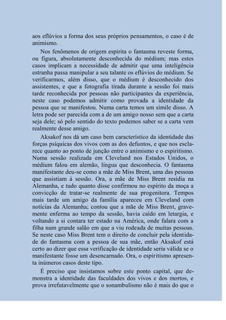 aos eflúvios a forma dos seus próprios pensamentos, o caso é de
animismo.
    Nos fenômenos de origem espírita o fantasma reveste forma,
ou figura, absolutamente desconhecida do médium; mas estes
casos implicam a necessidade de admitir que uma inteligência
estranha passa manipular a seu talante os eflúvios do médium. Se
verificarmos, além disso, que o médium é desconhecido dos
assistentes, e que a fotografia tirada durante a sessão foi mais
tarde reconhecida por pessoas não participantes da experiência,
neste caso podemos admitir como provada a identidade da
pessoa que se manifestou. Numa carta temos um símile disso. A
letra pode ser parecida com a de um amigo nosso sem que a carta
seja dele; só pelo sentido do texto podemos saber se a carta vem
realmente desse amigo.
    Aksakof nos dá um caso bem característico da identidade das
forças psíquicas dos vivos com as dos defuntos, e que nos escla-
rece quanto ao ponto de junção entre o animismo e o espiritismo.
Numa sessão realizada em Cleveland nos Estados Unidos, o
médium falou em alemão, língua que desconhecia. O fantasma
manifestante deu-se como a mãe de Miss Brent, uma das pessoas
que assistiam à sessão. Ora, a mãe de Miss Brent residia na
Alemanha, e tudo quanto disse confirmou no espírito da moça a
convicção de tratar-se realmente de sua progenitora. Tempos
mais tarde um amigo da família apareceu em Cleveland com
notícias da Alemanha; contou que a mãe de Miss Brent, grave-
mente enferma ao tempo da sessão, havia caído em letargia, e
voltando a si contara ter estado na América, onde falara com a
filha num grande salão em que a viu rodeada de muitas pessoas.
Se neste caso Miss Brent tem o direito de concluir pela identida-
de do fantasma com a pessoa de sua mãe, então Aksakof está
certo ao dizer que essa verificação de identidade seria válida se o
manifestante fosse um desencarnado. Ora, o espiritismo apresen-
ta inúmeros casos deste tipo.
    É preciso que insistamos sobre este ponto capital, que de-
monstra a identidade das faculdades dos vivos e dos mortos, e
prova irrefutavelmente que o sonambulismo não é mais do que o
 
