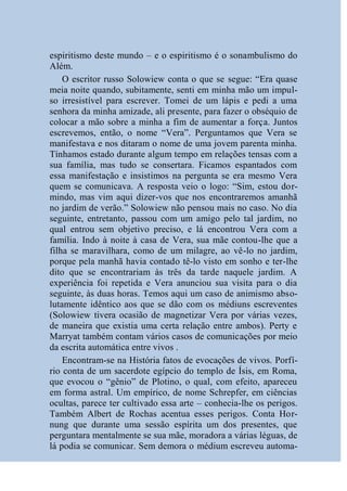 espiritismo deste mundo – e o espiritismo é o sonambulismo do
Além.
    O escritor russo Solowiew conta o que se segue: “Era quase
meia noite quando, subitamente, senti em minha mão um impul-
so irresistível para escrever. Tomei de um lápis e pedi a uma
senhora da minha amizade, ali presente, para fazer o obséquio de
colocar a mão sobre a minha a fim de aumentar a força. Juntos
escrevemos, então, o nome “Vera”. Perguntamos que Vera se
manifestava e nos ditaram o nome de uma jovem parenta minha.
Tínhamos estado durante algum tempo em relações tensas com a
sua família, mas tudo se consertara. Ficamos espantados com
essa manifestação e insistimos na pergunta se era mesmo Vera
quem se comunicava. A resposta veio o logo: “Sim, estou dor-
mindo, mas vim aqui dizer-vos que nos encontraremos amanhã
no jardim de verão.” Solowiew não pensou mais no caso. No dia
seguinte, entretanto, passou com um amigo pelo tal jardim, no
qual entrou sem objetivo preciso, e lá encontrou Vera com a
família. Indo à noite à casa de Vera, sua mãe contou-lhe que a
filha se maravilhara, como de um milagre, ao vê-lo no jardim,
porque pela manhã havia contado tê-lo visto em sonho e ter-lhe
dito que se encontrariam às três da tarde naquele jardim. A
experiência foi repetida e Vera anunciou sua visita para o dia
seguinte, às duas horas. Temos aqui um caso de animismo abso-
lutamente idêntico aos que se dão com os médiuns escreventes
(Solowiew tivera ocasião de magnetizar Vera por várias vezes,
de maneira que existia uma certa relação entre ambos). Perty e
Marryat também contam vários casos de comunicações por meio
da escrita automática entre vivos .
    Encontram-se na História fatos de evocações de vivos. Porfí-
rio conta de um sacerdote egípcio do templo de Ísis, em Roma,
que evocou o “gênio” de Plotino, o qual, com efeito, apareceu
em forma astral. Um empírico, de nome Schrepfer, em ciências
ocultas, parece ter cultivado essa arte – conhecia-lhe os perigos.
Também Albert de Rochas acentua esses perigos. Conta Hor-
nung que durante uma sessão espírita um dos presentes, que
perguntara mentalmente se sua mãe, moradora a várias léguas, de
lá podia se comunicar. Sem demora o médium escreveu automa-
 