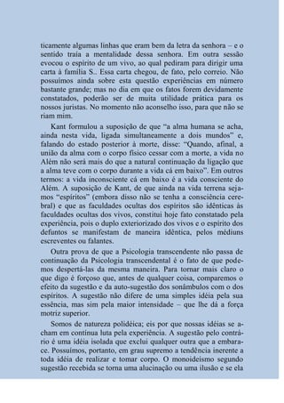 ticamente algumas linhas que eram bem da letra da senhora – e o
sentido traía a mentalidade dessa senhora. Em outra sessão
evocou o espírito de um vivo, ao qual pediram para dirigir uma
carta à família S.. Essa carta chegou, de fato, pelo correio. Não
possuímos ainda sobre esta questão experiências em número
bastante grande; mas no dia em que os fatos forem devidamente
constatados, poderão ser de muita utilidade prática para os
nossos juristas. No momento não aconselho isso, para que não se
riam mim.
    Kant formulou a suposição de que “a alma humana se acha,
ainda nesta vida, ligada simultaneamente a dois mundos” e,
falando do estado posterior à morte, disse: “Quando, afinal, a
união da alma com o corpo físico cessar com a morte, a vida no
Além não será mais do que a natural continuação da ligação que
a alma teve com o corpo durante a vida cá em baixo”. Em outros
termos: a vida inconsciente cá em baixo é a vida consciente do
Além. A suposição de Kant, de que ainda na vida terrena seja-
mos “espíritos” (embora disso não se tenha a consciência cere-
bral) e que as faculdades ocultas dos espíritos são idênticas às
faculdades ocultas dos vivos, constitui hoje fato constatado pela
experiência, pois o duplo exteriorizado dos vivos e o espírito dos
defuntos se manifestam de maneira idêntica, pelos médiuns
escreventes ou falantes.
    Outra prova de que a Psicologia transcendente não passa de
continuação da Psicologia transcendental é o fato de que pode-
mos despertá-las da mesma maneira. Para tornar mais claro o
que digo é forçoso que, antes de qualquer coisa, comparemos o
efeito da sugestão e da auto-sugestão dos sonâmbulos com o dos
espíritos. A sugestão não difere de uma simples idéia pela sua
essência, mas sim pela maior intensidade – que lhe dá a força
motriz superior.
    Somos de natureza polidéica; eis por que nossas idéias se a-
cham em contínua luta pela experiência. A sugestão pelo contrá-
rio é uma idéia isolada que exclui qualquer outra que a embara-
ce. Possuímos, portanto, em grau supremo a tendência inerente a
toda idéia de realizar e tomar corpo. O monoideísmo segundo
sugestão recebida se torna uma alucinação ou uma ilusão e se ela
 